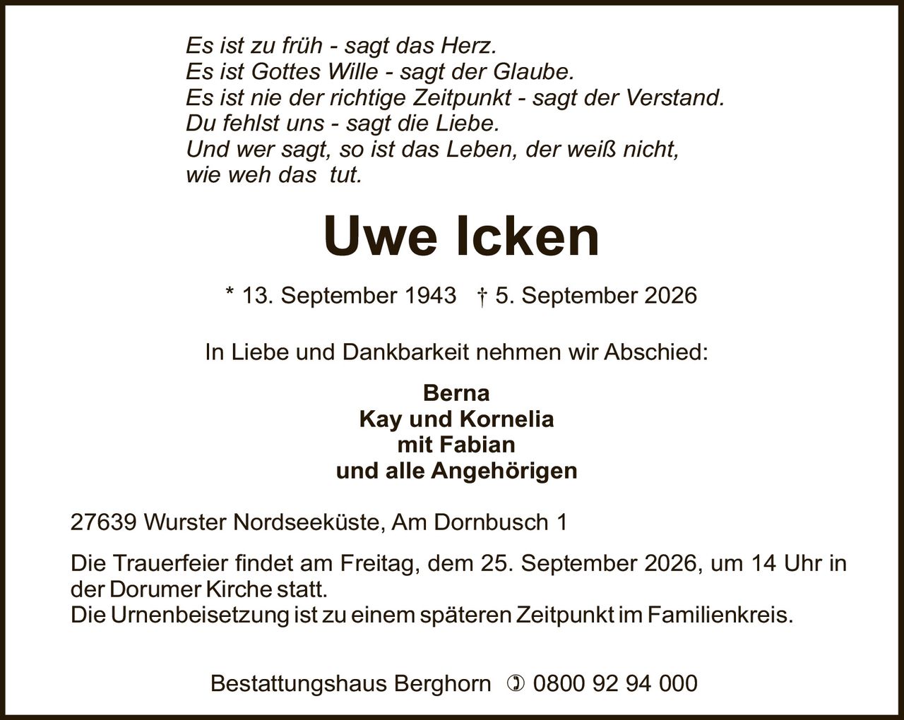 <p><i>Es ist zu früh - sagt das Herz.</i></p>
<p><i>Es ist Gottes Wille - sagt der Glaube.</i></p>
<p><i>Es ist nie der richtige Zeitpunkt - sagt der Verstand.</i></p>
<p><i>Du fehlst uns - sagt die Liebe.</i></p>
<p><i>Und wer sagt, so ist das Leben, der weiß nicht,<br>wie weh das tut.</i></p>
<p><strong>Uwe Icken</strong><br>* 13. September 1943 † 5. September 2026</p>
<p>In Liebe und Dankbarkeit nehmen wir Abschied:</p>
<p><strong>Berna</strong><br><strong>Kay und Kornelia</strong><br><strong>mit Fabian</strong><br><strong>und alle Angehörigen</strong></p>
<p>27639 Wurster Nordseeküste, Am Dornbusch 1</p>
<p>Die Trauerfeier findet am Freitag, dem 25. September 2026, um 14 Uhr in der Dorumer Kirche statt.</p>
<p>Die Urnenbeisetzung ist zu einem späteren Zeitpunkt im Familienkreis.</p>
<p>Bestattungshaus Berghorn ☎ 0800 92 94 000</p>