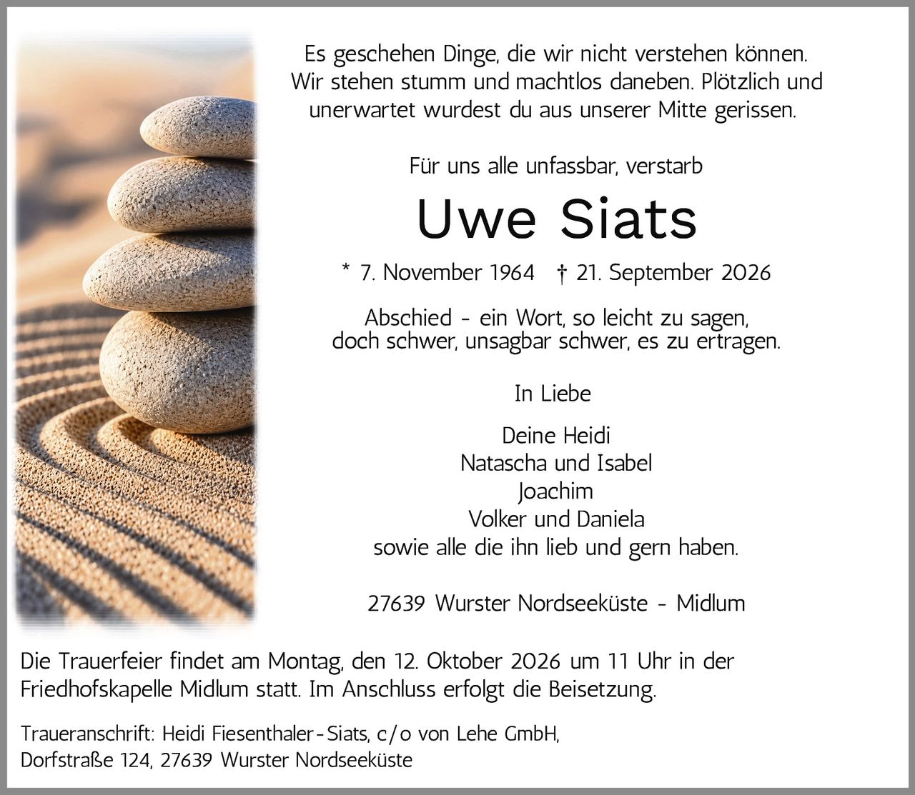 <p>Es geschehen Dinge, die wir nicht verstehen können. Wir stehen stumm und machtlos daneben. Plötzlich und unerwartet wurdest du aus unserer Mitte gerissen.</p>

<p>Für uns alle unfassbar, verstarb</p>

<p><strong>Uwe Siats</strong><br>
* 7. November 1964 † 21. September 2026</p>

<p>Abschied – ein Wort, so leicht zu sagen, doch schwer, unsagbar schwer, es zu ertragen.</p>

<p><i>In Liebe</i><br>
Deine Heidi<br>
Natascha und Isabel<br>
Joachim<br>
Volker und Daniela<br>
sowie alle die ihn lieb und gern haben.</p>

<p>27639 Wurster Nordseeküste – Midlum</p>

<p>Die Trauerfeier findet am Montag, den 12. Oktober 2026 um 11 Uhr in der Friedhofskapelle Midlum statt. Im Anschluss erfolgt die Beisetzung.</p>

<p>Traueranschrift: Heidi Fiesenthaler-Siats, c/o von Lehe GmbH, Dorfstraße 124, 27639 Wurster Nordseeküste</p>