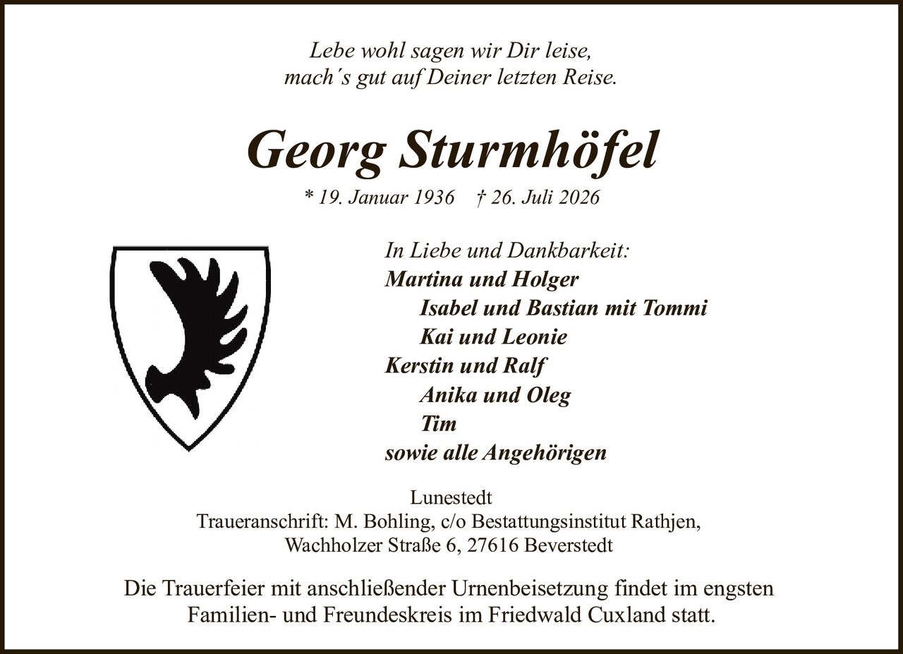 <p><i>Lebe wohl sagen wir Dir leise,<br>mach´s gut auf Deiner letzten Reise.</i></p><p><strong>In Liebe und Dankbarkeit:</strong><br><strong>Martina und Holger</strong><br><i>Isabel und Bastian mit Tommi</i><br><i>Kai und Leonie</i><br><i>Kerstin und Ralf</i><br><i>Anika und Oleg</i><br><i>Tim</i><br><i>sowie alle Angehörigen</i></p><p>Lunestedt<br>Traueranschrift: M. Bohling, c/o Bestattungsinstitut Rathjen,<br>Wachholzer Straße 6, 27616 Beverstedt</p><p>* 19. Januar 1936 † 26. Juli 2026</p><p>Die Trauerfeier mit anschließender Urnenbeisetzung findet im engsten Familien- und Freundeskreis im Friedwald Cuxland statt.</p>