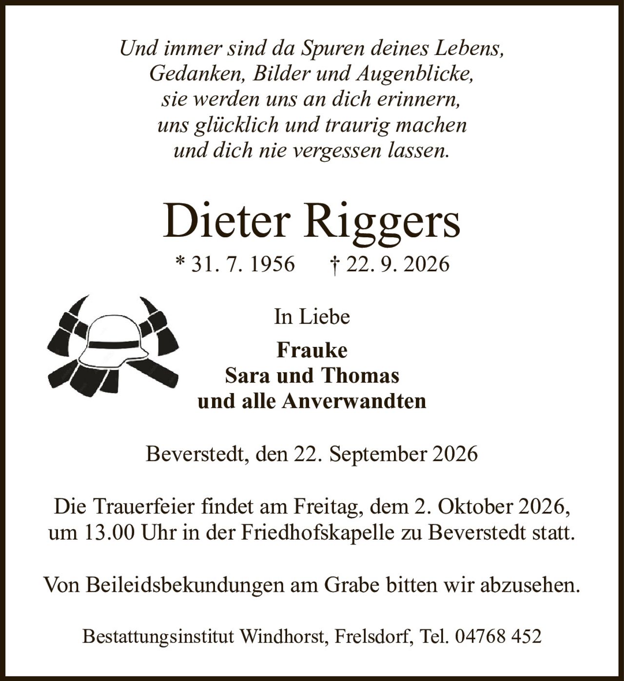 Dieter Riggers* 31. 7. 1956† 22. 9. 2026Beverstedt, den 22. September 2026Von Beileidsbekundungen am Grabe bitten wir abzusehen.Die Trauerfeier findet am Freitag, dem 2. Oktober 2026, um 13.00 Uhr in der Friedhofskapelle zu Beverstedt statt.Und immer sind da Spuren deines Lebens,Gedanken, Bilder und Augenblicke,sie werden uns an dich erinnern,uns glücklich und traurig machenund dich nie vergessen lassen.Bestattungsinstitut Windhorst, Frelsdorf, Tel. 04768 452In LiebeFraukeSara und Thomasund alle Anverwandten