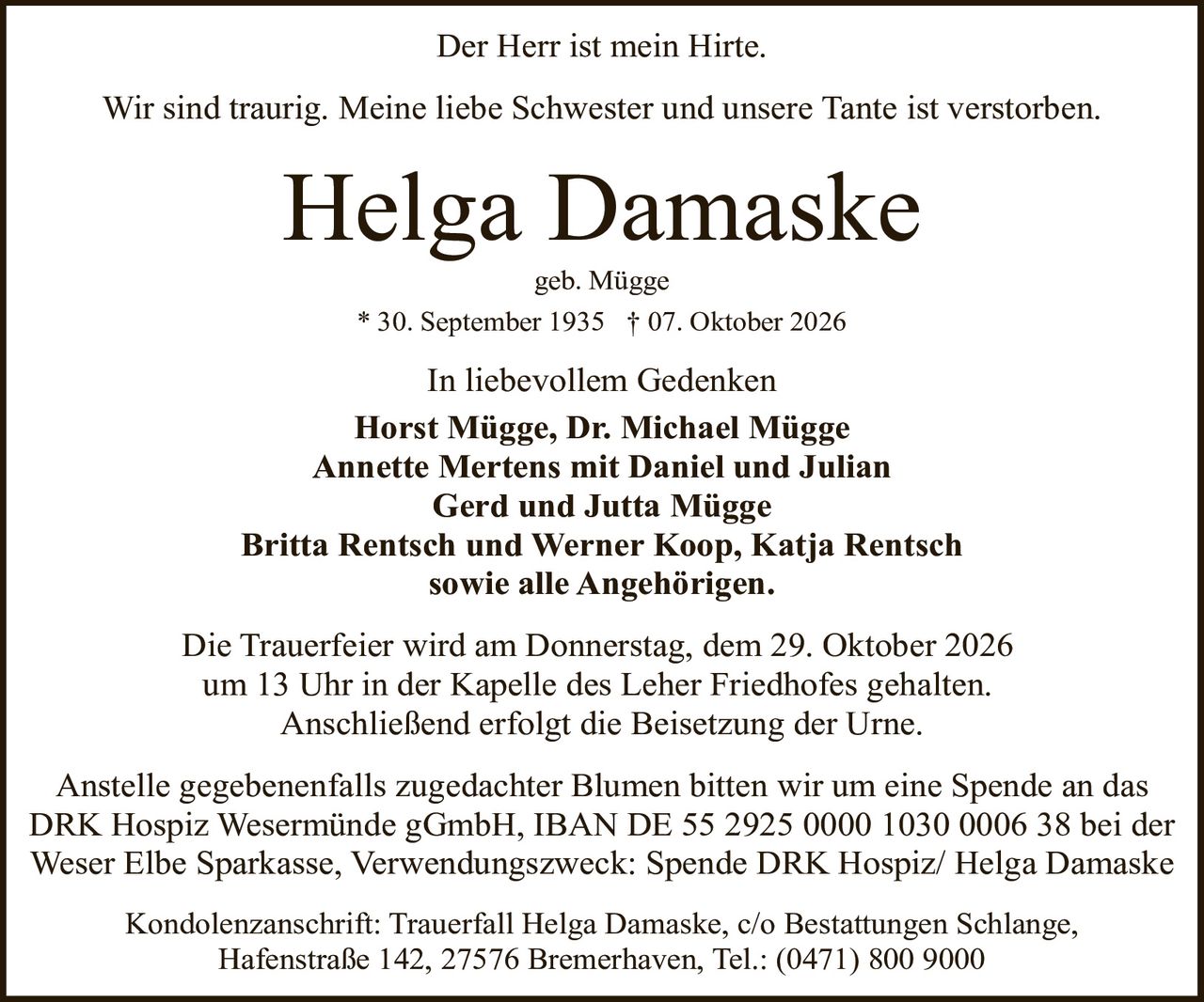 <p><strong>Der Herr ist mein Hirte.</strong></p>

<p>Wir sind traurig. Meine liebe Schwester und unsere Tante ist verstorben.</p>

<p><strong>Helga Damaske</strong><br>geb. Mügge<br>* 30. September 1935 † 07. Oktober 2026</p>

<p><i>In liebevollem Gedenken</i><br>
<strong>Horst Mügge, Dr. Michael Mügge</strong><br>
<strong>Annette Mertens mit Daniel und Julian</strong><br>
<strong>Gerd und Jutta Mügge</strong><br>
<strong>Britta Rentsch und Werner Koop, Katja Rentsch</strong><br>
sowie alle Angehörigen.</p>

<p>Die Trauerfeier wird am Donnerstag, dem 29. Oktober 2026 um 13 Uhr in der Kapelle des Leher Friedhofes gehalten. Anschließend erfolgt die Beisetzung der Urne.</p>

<p>Anstelle gegebenenfalls zugedachter Blumen bitten wir um eine Spende an das DRK Hospiz Wesermünde gGmbH, IBAN DE 55 2925 0000 1030 0006 38 bei der Weser Elbe Sparkasse, Verwendungszweck: Spende DRK Hospiz/ Helga Damaske</p>

<p>Kondolenzanschrift: Trauerfall Helga Damaske, c/o Bestattungen Schlange, Hafenstraße 142, 27576 Bremerhaven, Tel.: (0471) 800 9000</p>
