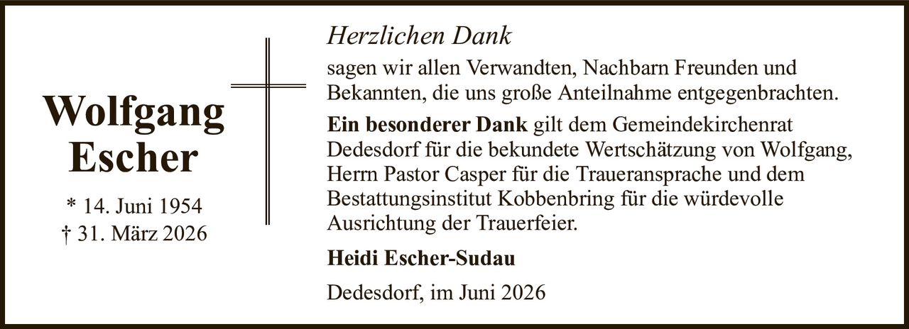 Herzlichen DankWolfgangEscher* 14. Juni 1954† 31. März 2026Heidi Escher-SudauDedesdorf, im Juni 2026sagen wir allen Verwandten, Nachbarn Freunden undBekannten, die uns große Anteilnahme entgegenbrachten.Ein besonderer Dankgilt dem GemeindekirchenratDedesdorf für die bekundete Wertschätzung von Wolfgang,Herrn Pastor Casper für die Traueransprache und demBestattungsinstitut Kobbenbring für die würdevolleAusrichtung der Trauerfeier.