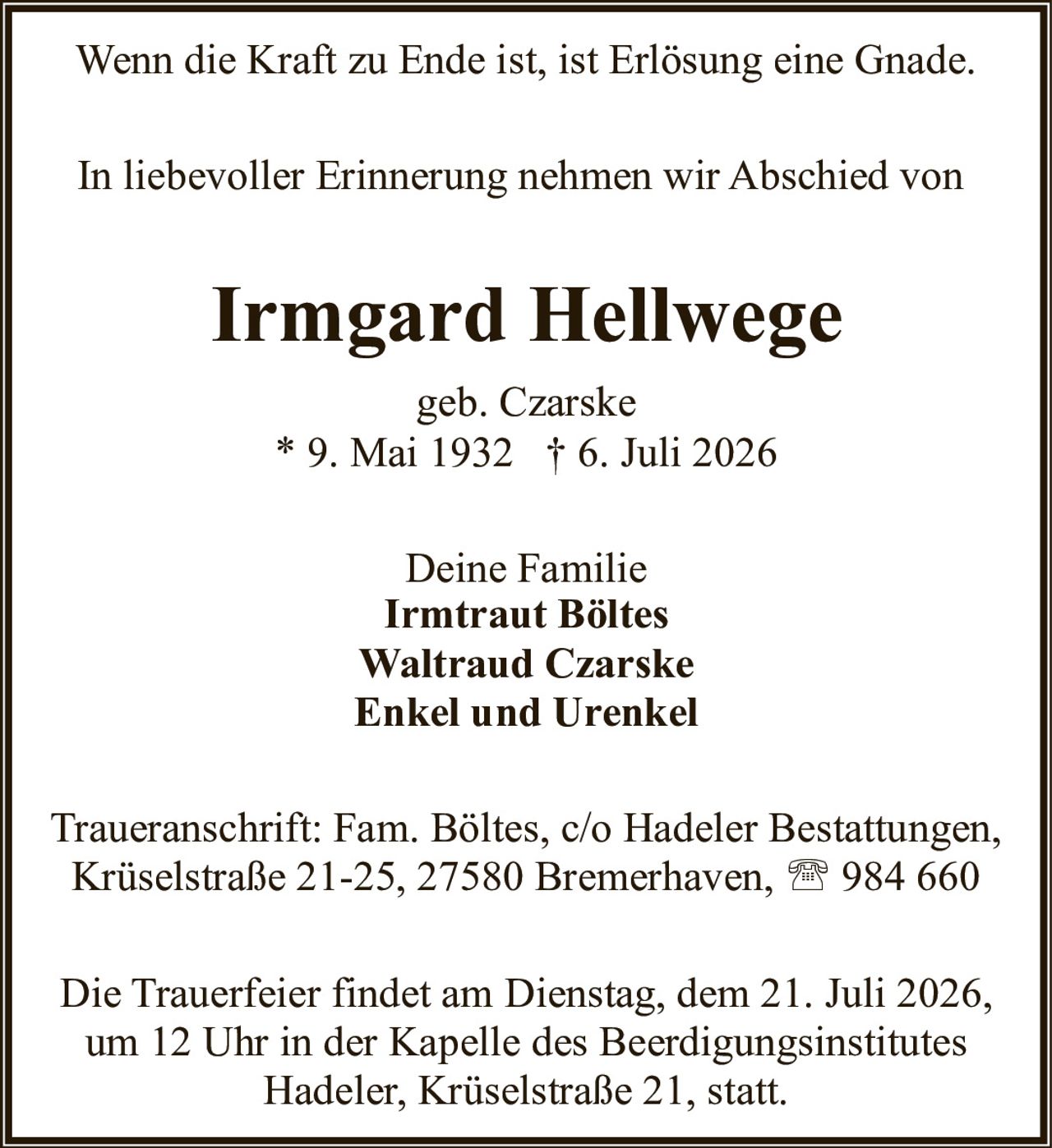 <p>Wenn die Kraft zu Ende ist, ist Erlösung eine Gnade.</p>

<p>In liebevoller Erinnerung nehmen wir Abschied von</p>

<p><strong>Irmgard Hellwege</strong><br>geb. Czarske<br>* 9. Mai 1932 † 6. Juli 2026</p>

<p>Deine Familie<br><strong>Irmtraut Böltes</strong><br><strong>Waltraud Czarske</strong><br><strong>Enkel und Urenkel</strong></p>

<p>Traueranschrift: Fam. Böltes, c/o Hadeler Bestattungen, Krüselstraße 21-25, 27580 Bremerhaven, 984 660</p>

<p>Die Trauerfeier findet am Dienstag, dem 21. Juli 2026, um 12 Uhr in der Kapelle des Beerdigungsinstitutes Hadeler, Krüselstraße 21, statt.</p>