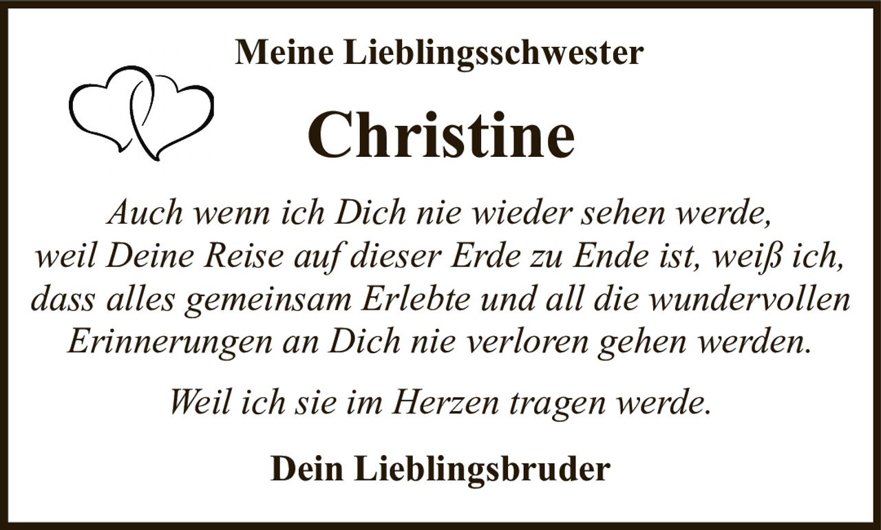 <p><strong>Meine Lieblingsschwester</strong></p><p><strong>Christine</strong></p><p><i>Auch wenn ich Dich nie wieder sehen werde, weil Deine Reise auf dieser Erde zu Ende ist, weiß ich, dass alles gemeinsam Erlebte und all die wundervollen Erinnerungen an Dich nie verloren gehen werden.</i></p><p><i>Weil ich sie im Herzen tragen werde.</i></p><p><strong>Dein Lieblingsbruder</strong></p>