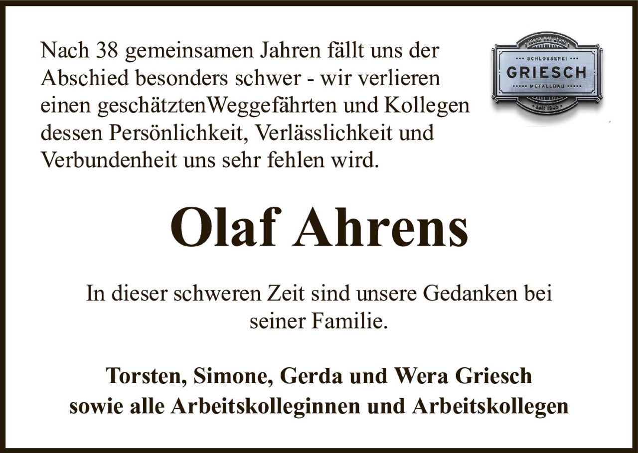 Nach 38 gemeinsamen Jahren fällt uns derAbschied besonders schwer - wir verliereneinen geschätztenWeggefährten und Kollegendessen Persönlichkeit, Verlässlichkeit undVerbundenheit uns sehr fehlen wird.Olaf AhrensTorsten, Simone, Gerda und Wera Grieschsowie alle Arbeitskolleginnen und ArbeitskollegenIn dieser schweren Zeit sind unsere Gedanken beiseiner Familie.