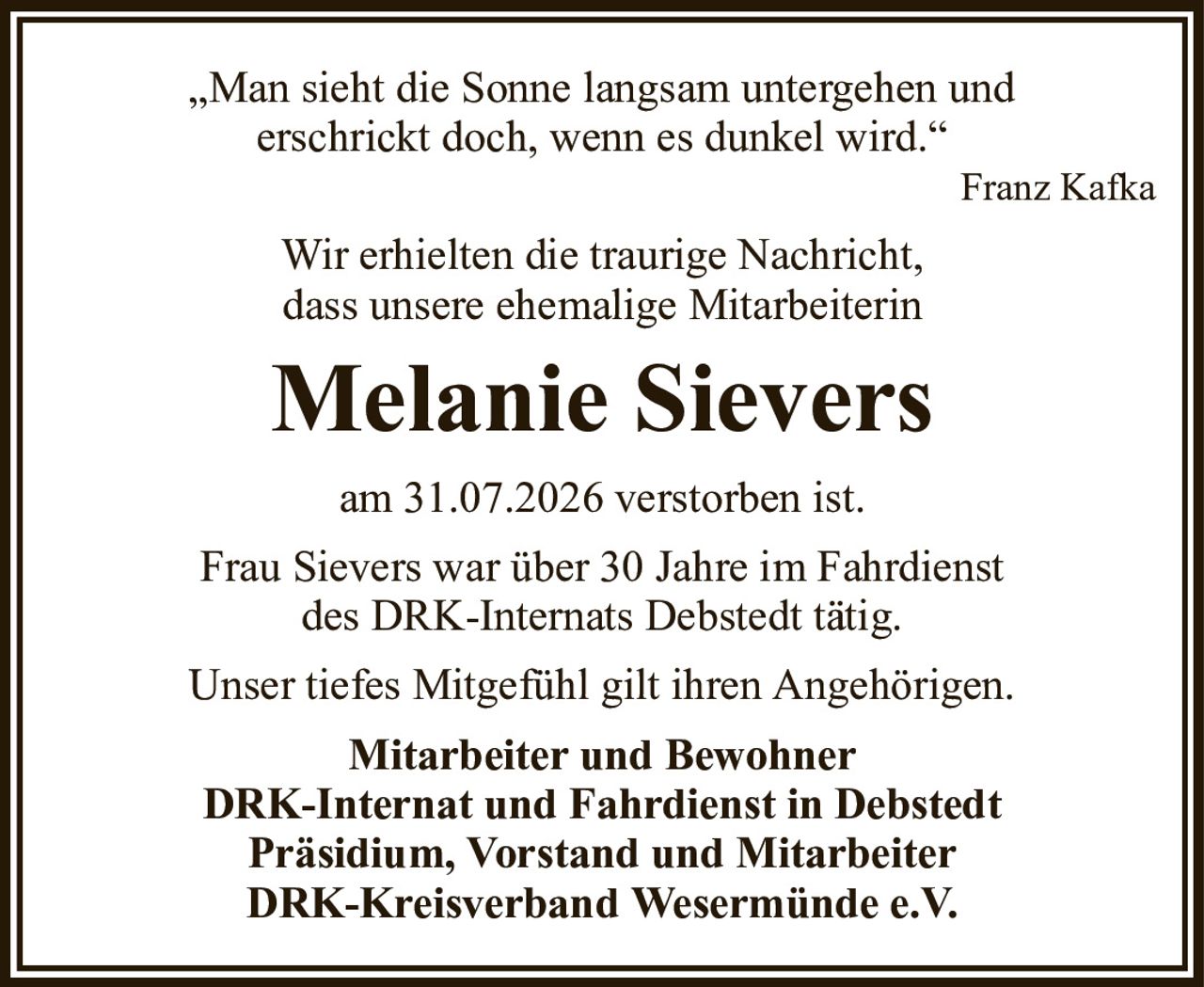 „Man sieht die Sonne langsam untergehen underschrickt doch, wenn es dunkel wird.“Franz KafkaWir erhielten die traurige Nachricht,dass unsere ehemalige MitarbeiterinMelanie Sieversam 31.07.2026 verstorben ist.Frau Sievers war über 30 Jahre im Fahrdienstdes DRK-Internats Debstedt tätig.Unser tiefes Mitgefühl gilt ihren Angehörigen.Mitarbeiter und BewohnerDRK-Internat und Fahrdienst in DebstedtPräsidium, Vorstand und MitarbeiterDRK-Kreisverband Wesermünde e.V.