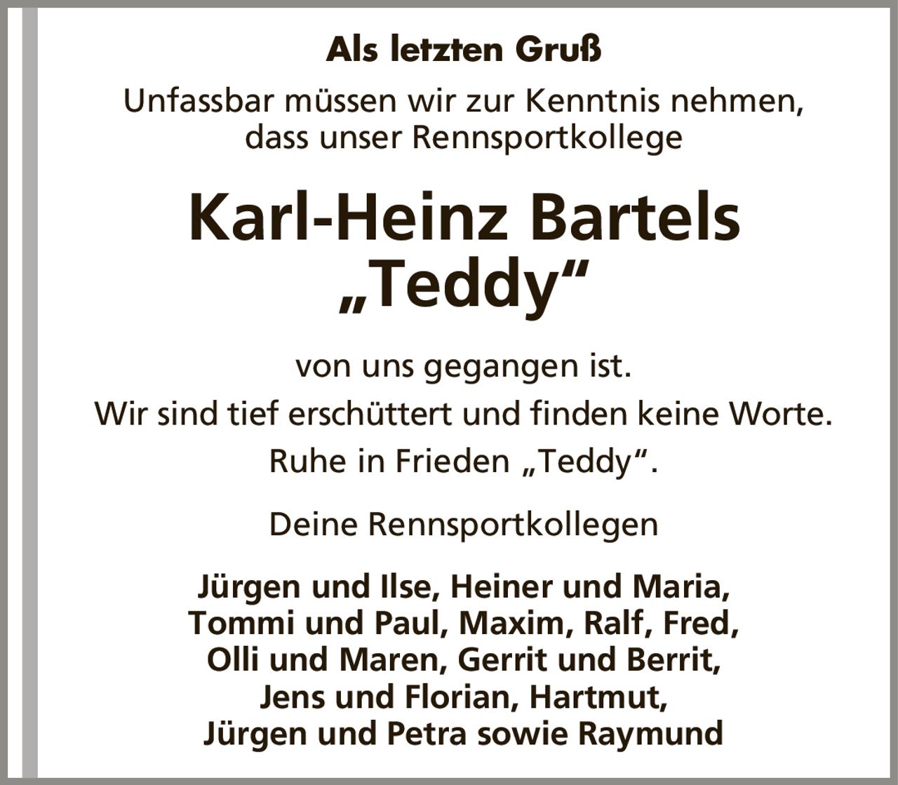 Als letzten GrußKarl-Heinz Bartels„Teddy“Unfassbar müssen wir zur Kenntnis nehmen,dass unser RennsportkollegeJürgen und Ilse, Heiner und Maria,Tommi und Paul, Maxim, Ralf, Fred,Olli und Maren, Gerrit und Berrit,Jens und Florian, Hartmut,Jürgen und Petra sowie Raymundvon uns gegangen ist.Wir sind tief erschüttert und finden keine Worte.Ruhe in Frieden „Teddy“.Deine Rennsportkollegen