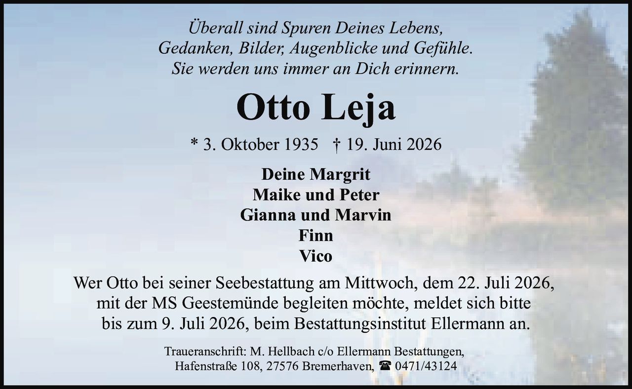 <p><i>Überall sind Spuren Deines Lebens,<br/>Gedanken, Bilder, Augenblicke und Gefühle.<br/>Sie werden uns immer an Dich erinnern.</i></p><p><strong>Otto Leja</strong><br/>* 3. Oktober 1935 † 19. Juni 2026</p><p>Deine Margrit<br/>Maike und Peter<br/>Gianna und Marvin<br/>Finn<br/>Vico</p><p>Wer Otto bei seiner Seebestattung am Mittwoch, dem 22. Juli 2026, mit der MS Geestemünde begleiten möchte, meldet sich bitte bis zum 9. Juli 2026, beim Bestattungsinstitut Ellermann an.</p><p>Traueranschrift: M. Hellbach c/o Ellermann Bestattungen, Hafenstraße 108, 27576 Bremerhaven, ☎ 0471/43124</p>