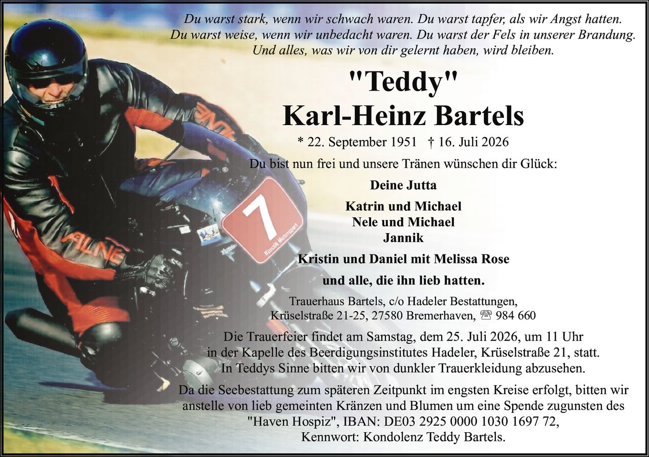 <p>* 22. September 1951 † 16. Juli 2026</p>

<p><strong>"Teddy"</strong></p>

<p><strong>Karl-Heinz Bartels</strong></p>

<p>Du bist nun frei und unsere Tränen wünschen dir Glück:</p>

<p>Du warst stark, wenn wir schwach waren. Du warst tapfer, als wir Angst hatten. Du warst weise, wenn wir unbedacht waren. Du warst der Fels in unserer Brandung. Und alles, was wir von dir gelernt haben, wird bleiben.</p>

<p><strong>Deine Jutta</strong><br />
<strong>Katrin und Michael</strong><br />
<strong>Nele und Michael</strong><br />
<strong>Jannik</strong><br />
<strong>Kristin und Daniel mit Melissa Rose</strong><br />
und alle, die ihn lieb hatten.</p>

<p><strong>Trauerhaus Bartels</strong>, c/o Hadeler Bestattungen, Krüselstraße 21-25, 27580 Bremerhaven, ☎ 984 660</p>

<p>Die Trauerfeier findet am Samstag, dem 25. Juli 2026, um 11 Uhr in der Kapelle des Beerdigungsinstitutes Hadeler, Krüselstraße 21, statt.</p>

<p>In Teddys Sinne bitten wir von dunkler Trauerkleidung abzusehen.</p>

<p>Da die Seebestattung zum späteren Zeitpunkt im engsten Kreise erfolgt, bitten wir anstelle von lieb gemeinten Kränzen und Blumen um eine Spende zugunsten des "Haven Hospiz", IBAN: DE03 2925 0000 1030 1697 72, Kennwort: Kondolenz Teddy Bartels.</p>