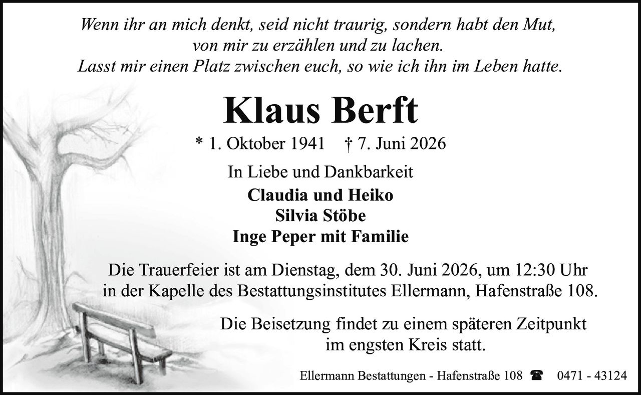 <p><i>Wenn ihr an mich denkt, seid nicht traurig, sondern habt den Mut, von mir zu erzählen und zu lachen. Lasst mir einen Platz zwischen euch, so wie ich ihn im Leben hatte.</i></p>

<p><strong>Klaus Berft</strong></p>
<p>* 1. Oktober 1941 † 7. Juni 2026</p>

<p><strong>In Liebe und Dankbarkeit</strong></p>
<p><strong>Claudia und Heiko</strong><br>Silvia Stöbe<br>Inge Peper mit Familie</p>

<p>Die Trauerfeier ist am Dienstag, dem 30. Juni 2026, um 12:30 Uhr in der Kapelle des Bestattungsinstitutes Ellermann, Hafenstraße 108.</p>

<p>Die Beisetzung findet zu einem späteren Zeitpunkt im engsten Kreis statt.</p>

<p>Ellermann Bestattungen - Hafenstraße 108 ☎ 0471 - 43124</p>