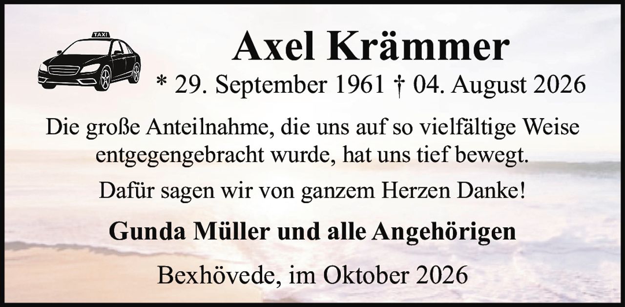 <p>Axel Krämmer<br>* 29. September 1961 † 04. August 2026</p><p>Die große Anteilnahme, die uns auf so vielfältige Weise entgegengebracht wurde, hat uns tief bewegt.</p><p>Dafür sagen wir von ganzem Herzen Danke!</p><p>Gunda Müller und alle Angehörigen</p><p>Bexhövede, im Oktober 2026</p>