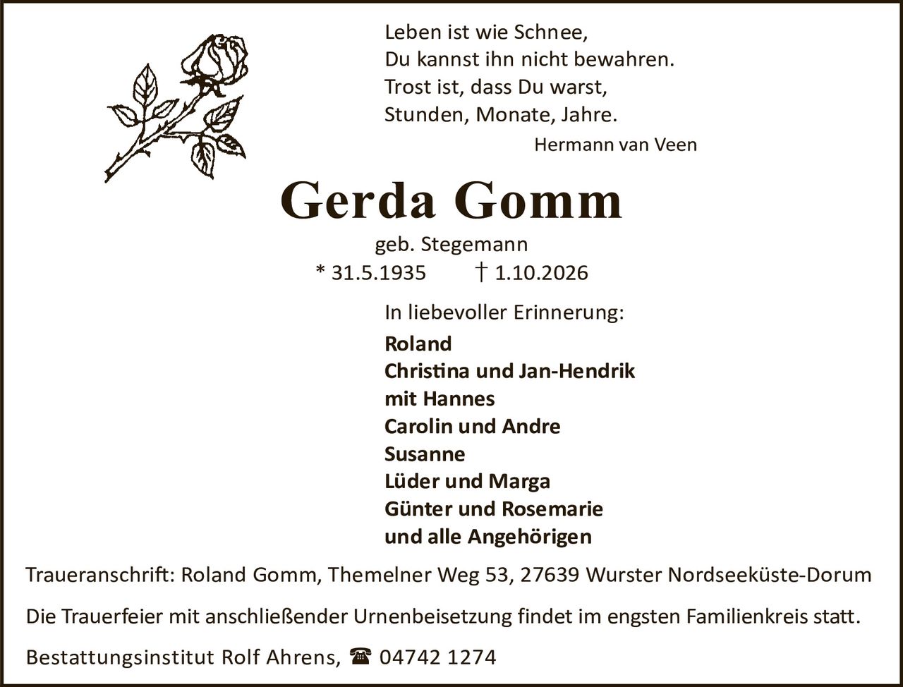 <p>Leben ist wie Schnee,<br/>Du kannst ihn nicht bewahren.<br/>Trost ist, dass Du warst,<br/>Stunden, Monate, Jahre.<br/><i>Hermann van Veen</i></p>

<p><strong>Gerda Gomm</strong><br/>geb. Stegemann<br/>* 31.5.1935 † 1.10.2026</p>

<p>In liebevoller Erinnerung:<br/><strong>Roland</strong><br/><strong>Christina und Jan-Hendrik</strong><br/>mit Hannes<br/><strong>Carolin und Andre</strong><br/><strong>Susanne</strong><br/><strong>Lüder und Marga</strong><br/><strong>Günter und Rosemarie</strong><br/>und alle Angehörigen</p>

<p>Traueranschrift: Roland Gomm, Themelner Weg 53, 27639 Wurster Nordseeküste-Dorum</p>

<p>Die Trauerfeier mit anschließender Urnenbeisetzung findet im engsten Familienkreis statt.</p>

<p>Bestattungsinstitut Rolf Ahrens, 📞 04742 1274</p>