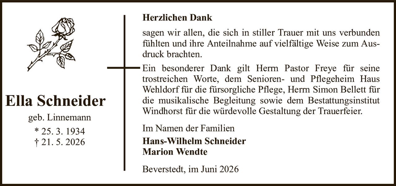 Herzlichen DankElla Schneidergeb. Linnemann* 25. 3. 1934† 21. 5. 2026Im Namen der FamilienHans-Wilhelm SchneiderMarion WendteBeverstedt, im Juni 2026sagen wir allen, die sich in stiller Trauer mit uns verbunden fühlten und ihre Anteilnahme auf vielfältige Weise zum Ausdruck brachten.Ein besonderer Dank gilt Herrn Pastor Freye für seinetrostreichen Worte, dem Senioren- und Pflegeheim Haus Wehldorf für die fürsorgliche Pflege, Herrn Simon Bellett für die musikalische Begleitung sowie dem Bestattungsinstitut Windhorst für die würdevolle Gestaltung der Trauerfeier.
