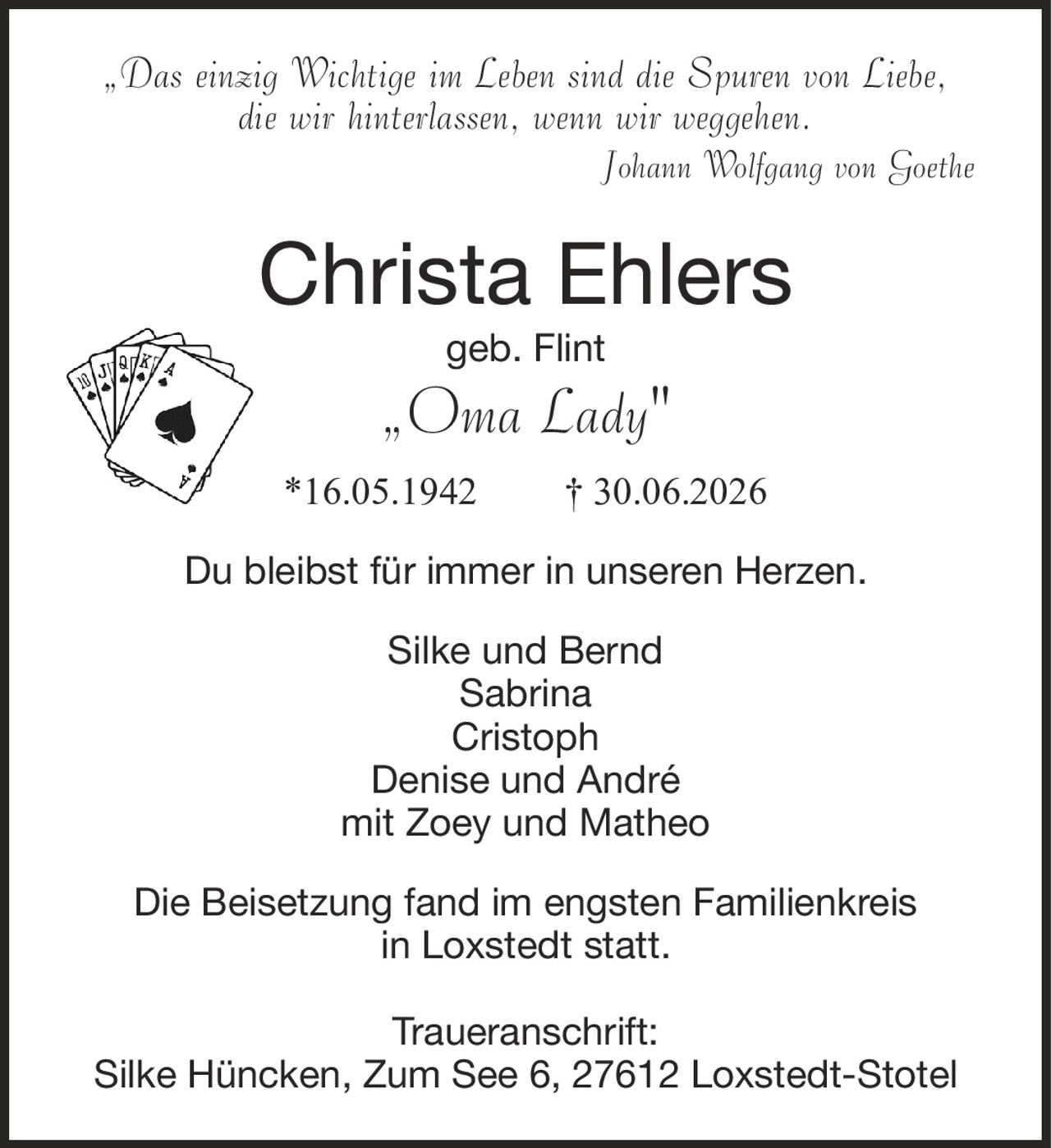 „Das einzig Wichtige im Leben sind die Spuren von Liebe,die wir hinterlassen, wenn wir weggehen.Johann Wolfgang von GoetheChrista Ehlersgeb. Flint„Oma Lady"*16.05.1942† 30.06.2026Silke und BerndSabrinaCristophDenise und Andrémit Zoey und MatheoDie Beisetzung fand im engsten Familienkreisin Loxstedt statt.Traueranschrift:Silke Hüncken, Zum See 6, 27612 Loxstedt-StotelDu bleibst für immer in unseren Herzen.