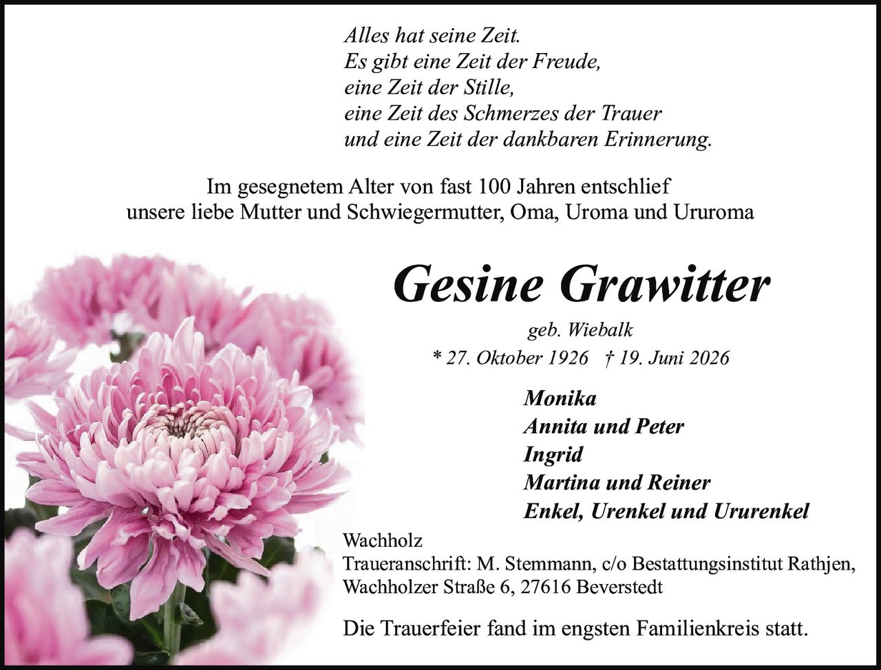 <p><i>Alles hat seine Zeit.<br>Es gibt eine Zeit der Freude,<br>eine Zeit der Stille,<br>eine Zeit des Schmerzes der Trauer<br>und eine Zeit der dankbaren Erinnerung.</i></p><p><strong>Monika<br>Annita und Peter<br>Ingrid<br>Martina und Reiner<br>Enkel, Urenkel und Ururenkel</strong></p><p>Im gesegnetem Alter von fast 100 Jahren entschlief<br>unsere liebe Mutter und Schwiegermutter, Oma, Uroma und Ururoma</p><p>geb. Wiebalk<br>* 27. Oktober 1926 † 19. Juni 2026</p><p>Wachholz<br>Traueranschrift: M. Stemmann, c/o Bestattungsinstitut Rathjen,<br>Wachholzer Straße 6, 27616 Beverstedt</p><p>Die Trauerfeier fand im engsten Familienkreis statt.</p>