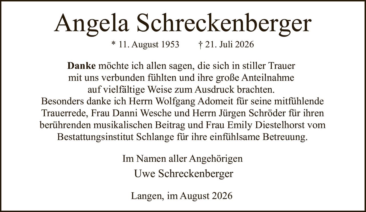 <p><strong>Angela Schreckenberger</strong><br>* 11. August 1953 † 21. Juli 2026</p><p><strong>Danke</strong> möchte ich allen sagen, die sich in stiller Trauer mit uns verbunden fühlten und ihre große Anteilnahme auf vielfältige Weise zum Ausdruck brachten.</p><p>Besonders danke ich Herrn Wolfgang Adomeit für seine mitfühlende Trauerrede, Frau Danni Wesche und Herrn Jürgen Schröder für ihren berührenden musikalischen Beitrag und Frau Emily Diestelhorst vom Bestattungsinstitut Schlange für ihre einfühlsame Betreuung.</p><p>Im Namen aller Angehörigen<br>Uwe Schreckenberger</p><p>Langen, im August 2026</p>