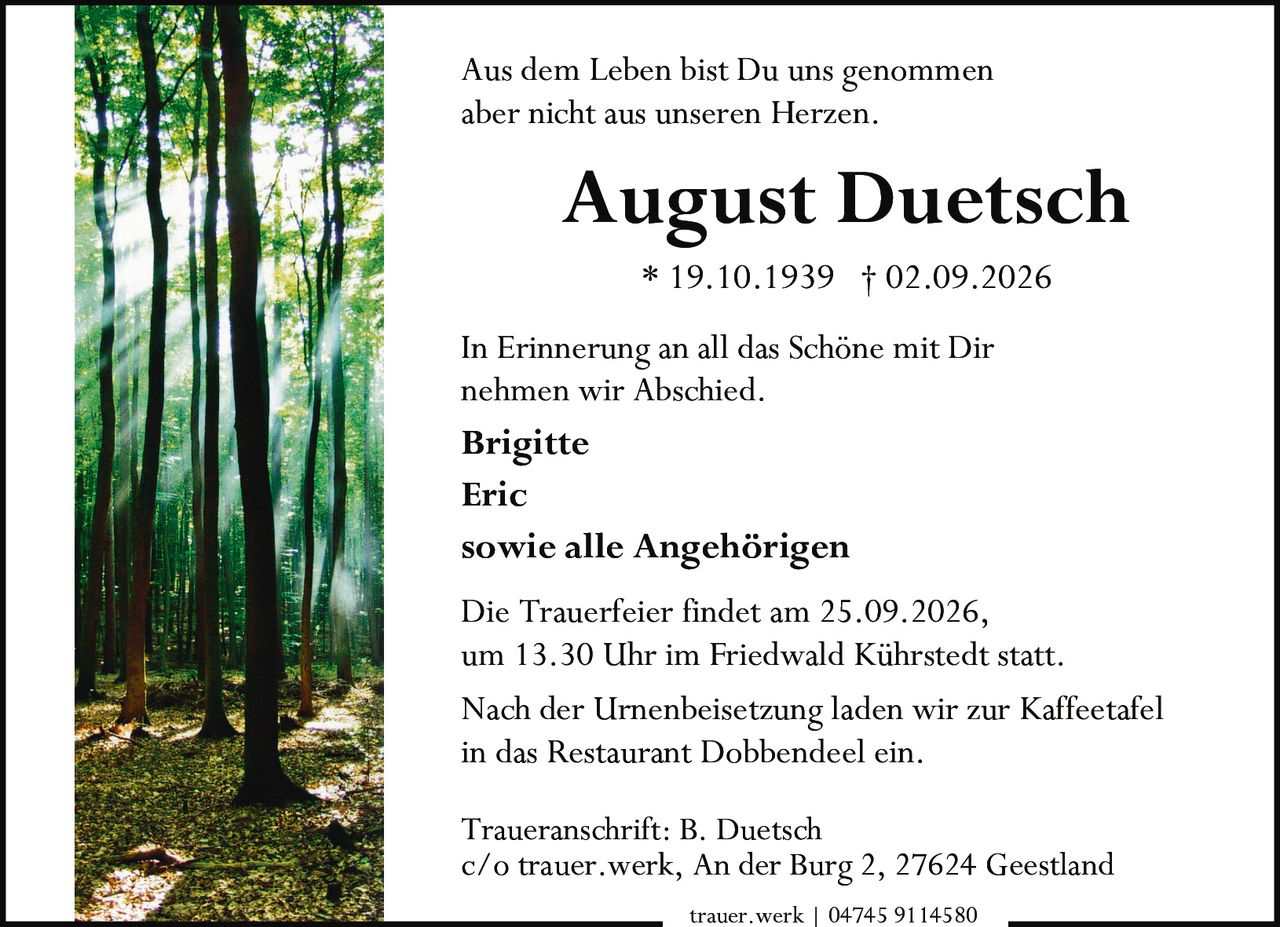 <p>Aus dem Leben bist Du uns genommen aber nicht aus unseren Herzen.</p><p><strong>August Duetsch</strong></p><p>* 19.10.1939 † 02.09.2026</p><p>In Erinnerung an all das Schöne mit Dir nehmen wir Abschied.</p><p><strong>Brigitte</strong></p><p><strong>Eric</strong></p><p><strong>sowie alle Angehörigen</strong></p><p>Die Trauerfeier findet am 25.09.2026, um 13.30 Uhr im Friedwald Kührstedt statt.</p><p>Nach der Urnenbeisetzung laden wir zur Kaffeetafel in das Restaurant Dobbendeel ein.</p><p>Traueranschrift: B. Duetsch<br/>c/o trauer.werk, An der Burg 2, 27624 Geestland</p><p>trauer.werk | 04745 9114580</p>