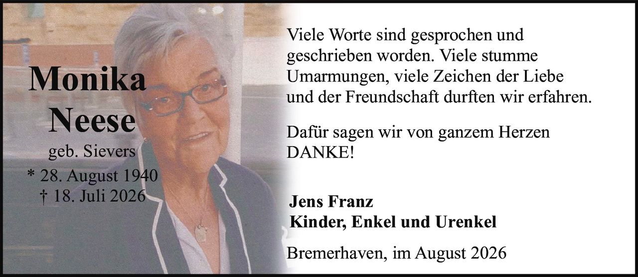 <p>Monika Neese<br />geb. Sievers<br />* 28. August 1940<br />† 18. Juli 2026</p><p>Viele Worte sind gesprochen und geschrieben worden. Viele stumme Umarmungen, viele Zeichen der Liebe und der Freundschaft durften wir erfahren.</p><p>Dafür sagen wir von ganzem Herzen<br /><strong>DANKE!</strong></p><p>Jens Franz<br />Kinder, Enkel und Urenkel</p><p>Bremerhaven, im August 2026</p>