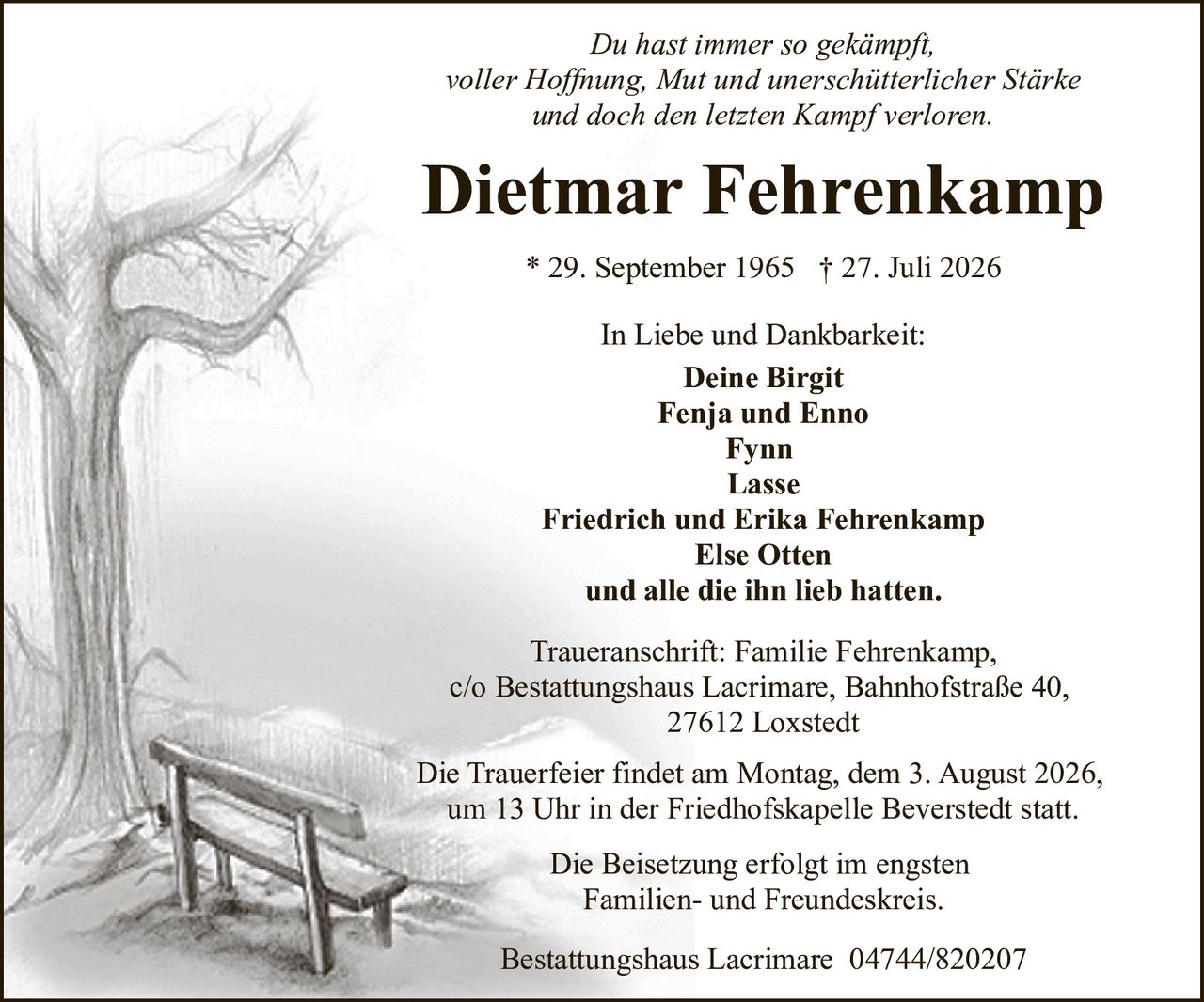 <p><i>Du hast immer so gekämpft,<br/>voller Hoffnung, Mut und unerschütterlicher Stärke<br/>und doch den letzten Kampf verloren.</i></p><p><strong>Dietmar Fehrenkamp</strong><br/>* 29. September 1965 † 27. Juli 2026</p><p><strong>In Liebe und Dankbarkeit:</strong><br/>Deine Birgit<br/>Fenja und Enno<br/>Fynn<br/>Lasse<br/>Friedrich und Erika Fehrenkamp<br/>Else Otten<br/>und alle die ihn lieb hatten.</p><p><strong>Traueranschrift:</strong> Familie Fehrenkamp,<br/>c/o Bestattungshaus Lacrimare, Bahnhofstraße 40,<br/>27612 Loxstedt</p><p>Die Trauerfeier findet am Montag, dem 3. August 2026,<br/>um 13 Uhr in der Friedhofskapelle Beverstedt statt.</p><p>Die Beisetzung erfolgt im engsten<br/>Familien- und Freundeskreis.</p><p>Bestattungshaus Lacrimare 04744/820207</p>