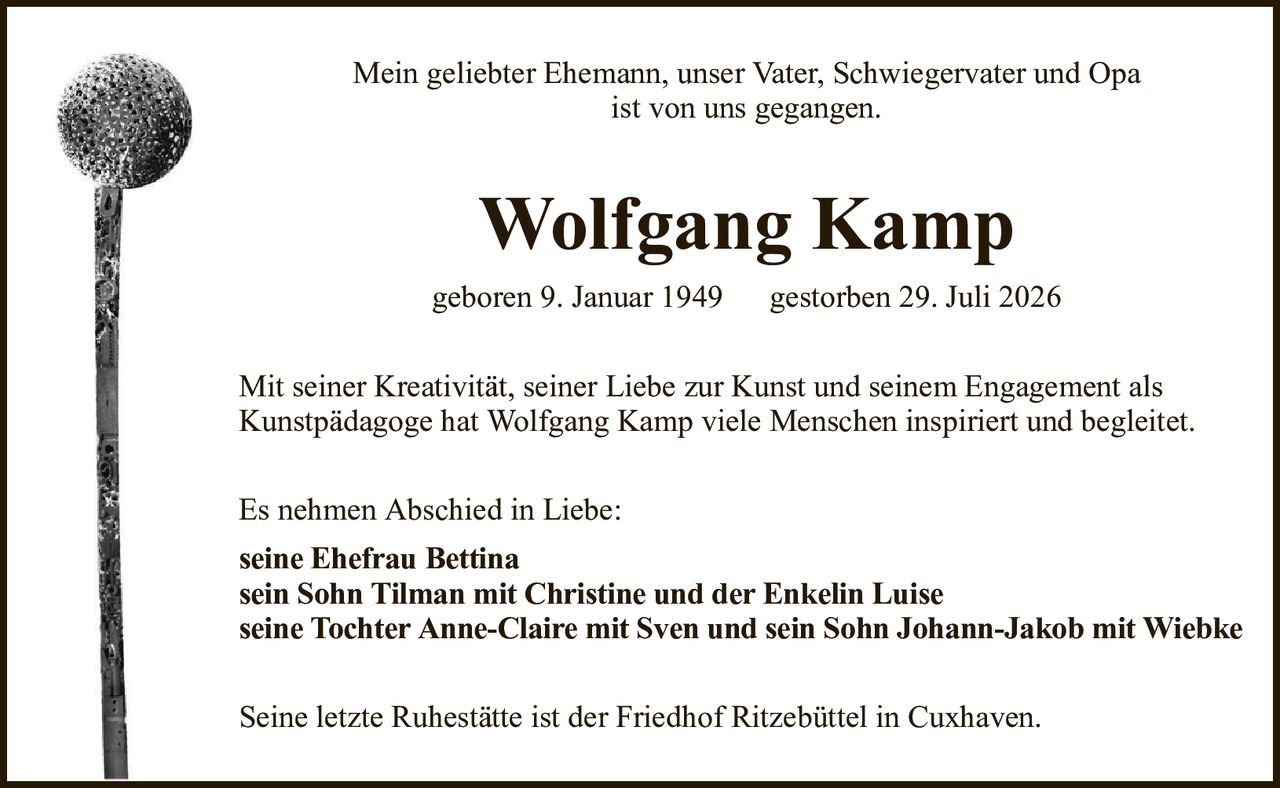 Mein geliebter Ehemann, unser Vater, Schwiegervater und Opaist von uns gegangen.Wolfgang Kampgeboren 9. Januar 1949gestorben 29. Juli 2026Es nehmen Abschied in Liebe:seine Ehefrau Bettinasein Sohn Tilman mit Christine und der Enkelin Luiseseine Tochter Anne-Claire mit Sven und sein Sohn Johann-Jakob mit WiebkeSeine letzte Ruhestätte ist der Friedhof Ritzebüttel in Cuxhaven.Mit seiner Kreativität, seiner Liebe zur Kunst und seinem Engagement alsKunstpädagoge hat Wolfgang Kamp viele Menschen inspiriert und begleitet.