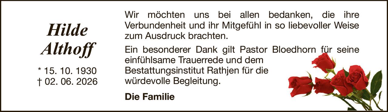 HildeAlthoff* 15. 10. 1930† 02. 06. 2026Die FamilieWir möchten uns bei allen bedanken, die ihreVerbundenheit und ihr Mitgefühl in so liebevoller Weise zum Ausdruck brachten.Ein besonderer Dank gilt Pastor Bloedhorn für seine einfühlsame Trauerrede und demBestattungsinstitut Rathjen für diewürdevolle Begleitung.