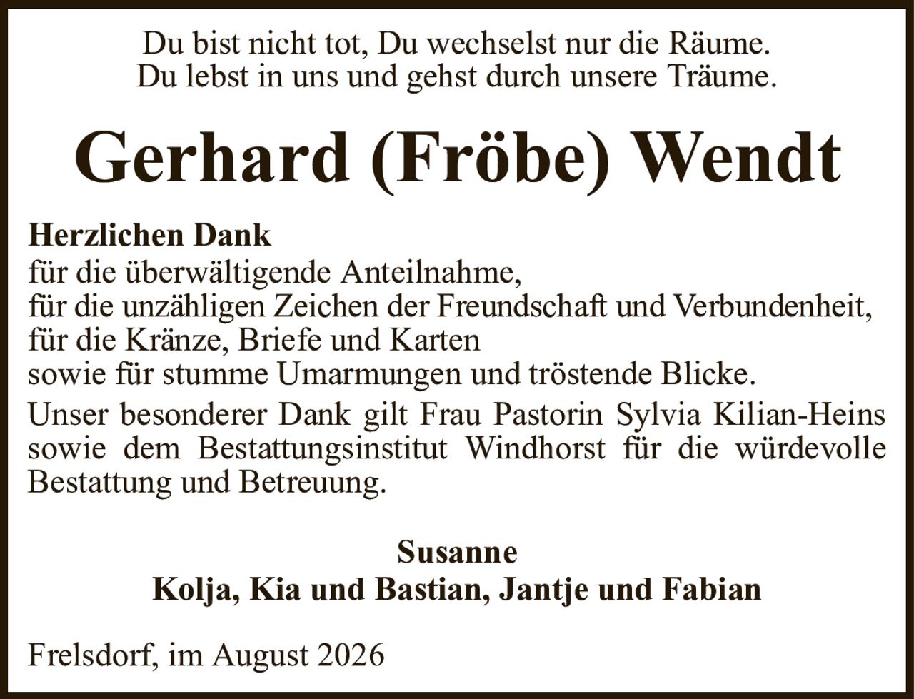 Du bist nicht tot, Du wechselst nur die Räume.Du lebst in uns und gehst durch unsere Träume.Gerhard (Fröbe) WendtSusanneKolja, Kia und Bastian, Jantje und FabianHerzlichen Dankfür die überwältigende Anteilnahme,für die unzähligen Zeichen der Freundschaft und Verbundenheit,für die Kränze, Briefe und Kartensowie für stumme Umarmungen und tröstende Blicke.Unser besonderer Dank gilt Frau Pastorin Sylvia Kilian-Heins sowie dem Bestattungsinstitut Windhorst für die würdevolleBestattung und Betreuung.Frelsdorf, im August 2026
