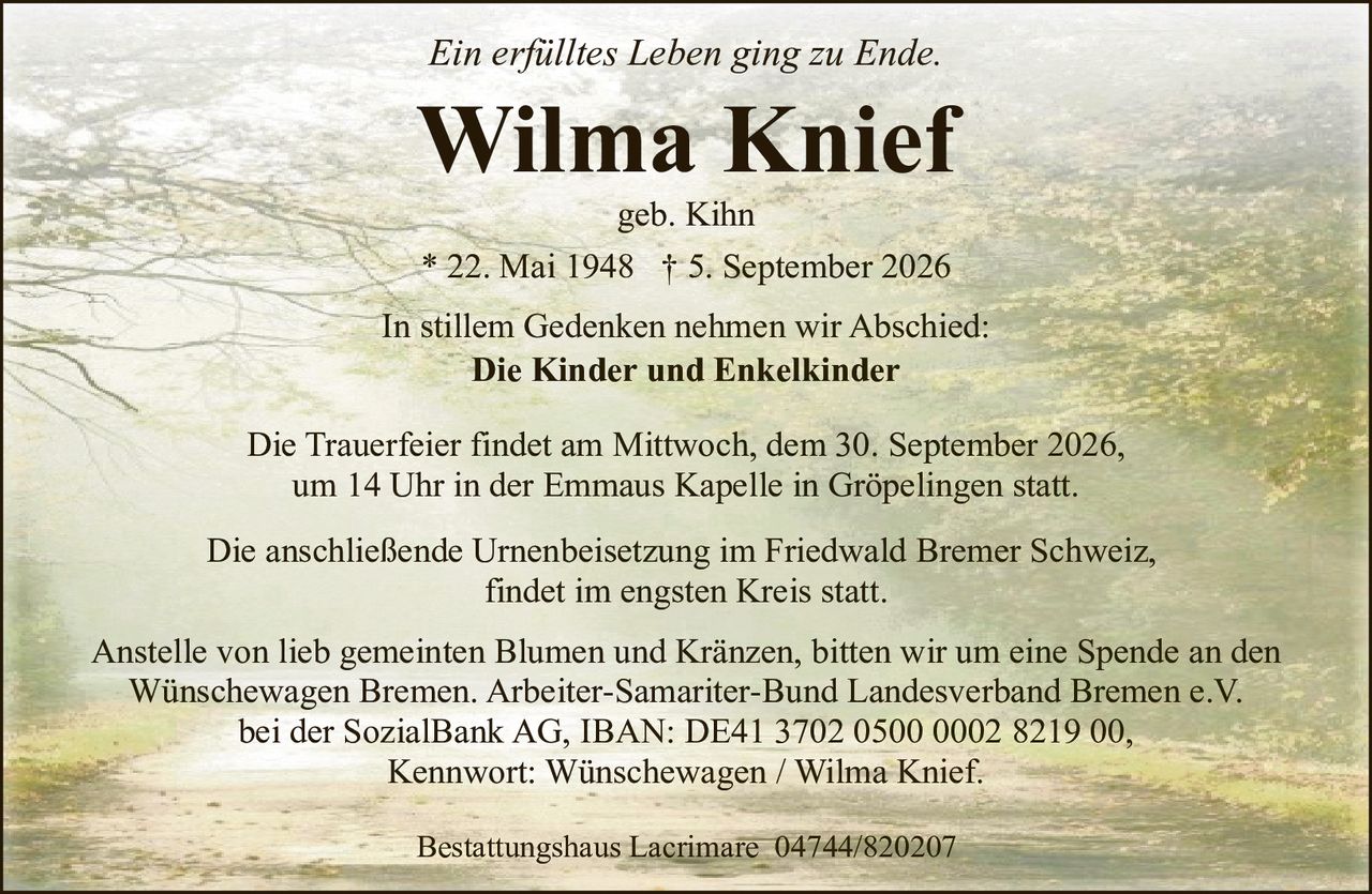 <p><i>Ein erfülltes Leben ging zu Ende.</i></p>
<p><strong>Wilma Knief</strong><br>geb. Kihn<br>* 22. Mai 1948 † 5. September 2026</p>
<p>In stillem Gedenken nehmen wir Abschied:<br><strong>Die Kinder und Enkelkinder</strong></p>
<p>Die Trauerfeier findet am Mittwoch, dem 30. September 2026, um 14 Uhr in der Emmaus Kapelle in Gröpelingen statt.</p>
<p>Die anschließende Urnenbeisetzung im Friedwald Bremer Schweiz, findet im engsten Kreis statt.</p>
<p>Anstelle von lieb gemeinten Blumen und Kränzen, bitten wir um eine Spende an den Wünschewagen Bremen. Arbeiter-Samariter-Bund Landesverband Bremen e.V. bei der SozialBank AG, IBAN: DE41 3702 0500 0002 8219 00, Kennwort: Wünschewagen / Wilma Knief.</p>
<p>Bestattungshaus Lacrimare 04744/820207</p>
