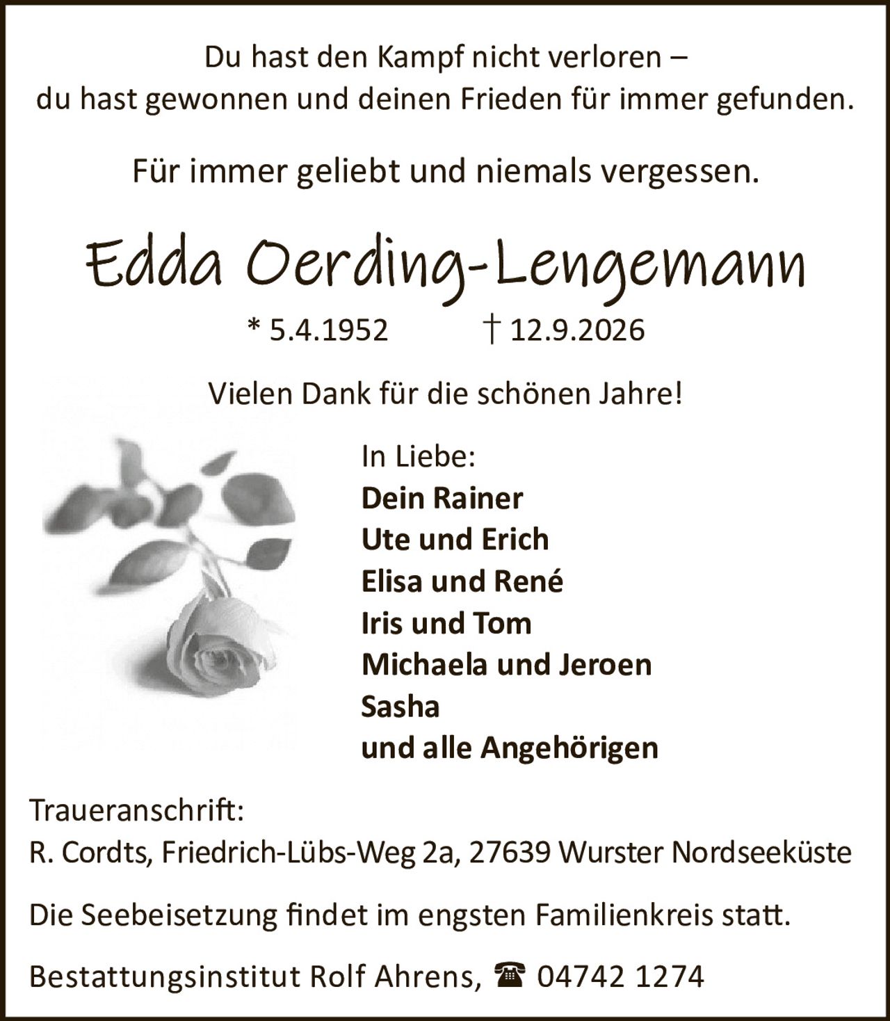 <p>Du hast den Kampf nicht verloren – du hast gewonnen und deinen Frieden für immer gefunden.</p>
<p>Für immer geliebt und niemals vergessen.</p>
<p><strong>Edda Oerding-Lengemann</strong></p>
<p>* 5.4.1952 † 12.9.2026</p>
<p>Vielen Dank für die schönen Jahre!</p>
<p>In Liebe:</p>
<p>Dein Rainer<br />
Ute und Erich<br />
Elisa und René<br />
Iris und Tom<br />
Michaela und Jeroen<br />
Sasha<br />
und alle Angehörigen</p>
<p><strong>Traueranschrift:</strong></p>
<p>R. Cordts, Friedrich-Lübs-Weg 2a, 27639 Wurster Nordseeküste</p>
<p>Die Seebeisetzung findet im engsten Familienkreis statt.</p>
<p>Bestattungsinstitut Rolf Ahrens, 04742 1274</p>
