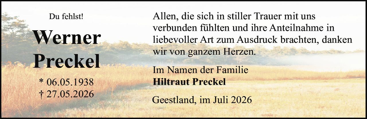 <p><strong>Du fehlst!</strong></p>
<p><strong>Werner Preckel</strong><br>
* 06.05.1938<br>
† 27.05.2026</p>
<p>Allen, die sich in stiller Trauer mit uns verbunden fühlten und ihre Anteilnahme in liebevoller Art zum Ausdruck brachten, danken wir von ganzem Herzen.</p>
<p>Im Namen der Familie<br>
<strong>Hiltraut Preckel</strong></p>
<p>Geestland, im Juli 2026</p>