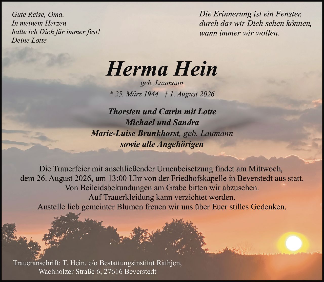 <p><i>Die Erinnerung ist ein Fenster,<br>durch das wir Dich sehen können,<br>wann immer wir wollen.</i></p><p><strong>Herma Hein</strong><br>geb. Laumann<br>* 25. März 1944 † 1. August 2026</p><p>Thorsten und Catrin mit Lotte<br>Michael und Sandra<br>Marie-Luise Brunkhorst, geb. Laumann<br>sowie alle Angehörigen</p><p>Die Trauerfeier mit anschließender Urnenbeisetzung findet am Mittwoch, dem 26. August 2026, um 13:00 Uhr von der Friedhofskapelle in Beverstedt aus statt.<br>Von Beileidsbekundungen am Grabe bitten wir abzusehen.<br>Auf Trauerkleidung kann verzichtet werden.<br>Anstelle lieb gemeinter Blumen freuen wir uns über Euer stilles Gedenken.</p><p><i>Gute Reise, Oma.<br>In meinem Herzen<br>halte ich Dich für immer fest!<br>Deine Lotte</i></p><p>Traueranschrift: T. Hein, c/o Bestattungsinstitut Rathjen,<br>Wachholzer Straße 6, 27616 Beverstedt</p>