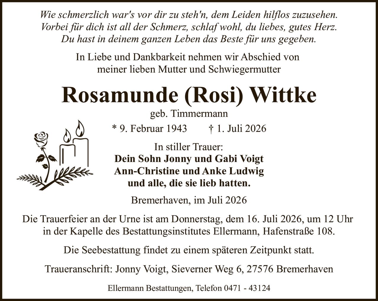 <p><i>Wie schmerzlich war's vor dir zu steh'n, dem Leiden hilflos zuzusehen.<br>Vorbei für dich ist all der Schmerz, schlaf wohl, du liebes, gutes Herz.<br>Du hast in deinem ganzen Leben das Beste für uns gegeben.</i></p><p>In Liebe und Dankbarkeit nehmen wir Abschied von<br>meiner lieben Mutter und Schwiegermutter</p><p><strong>Rosamunde (Rosi) Wittke</strong><br>geb. Timmermann</p><p>* 9. Februar 1943     † 1. Juli 2026</p><p>In stiller Trauer:<br><strong>Dein Sohn Jonny und Gabi Voigt<br>Ann-Christine und Anke Ludwig<br>und alle, die sie lieb hatten.</strong></p><p>Bremerhaven, im Juli 2026</p><p>Die Trauerfeier an der Urne ist am Donnerstag, dem 16. Juli 2026, um 12 Uhr<br>in der Kapelle des Bestattungsinstitutes Ellermann, Hafenstraße 108.</p><p>Die Seebestattung findet zu einem späteren Zeitpunkt statt.</p><p>Traueranschrift: Jonny Voigt, Sieverner Weg 6, 27576 Bremerhaven</p><p>Ellermann Bestattungen, Telefon 0471 - 43124</p>