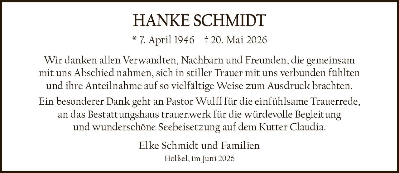 <p><strong>HANKE SCHMIDT</strong></p>
<p>* 7. April 1946  † 20. Mai 2026</p>
<p>Wir danken allen Verwandten, Nachbarn und Freunden, die gemeinsam mit uns Abschied nahmen, sich in stiller Trauer mit uns verbunden fühlten und ihre Anteilnahme auf so vielfältige Weise zum Ausdruck brachten.</p>
<p>Ein besonderer Dank geht an Pastor Wulff für die einfühlsame Trauerrede, an das Bestattungshaus trauer.werk für die würdevolle Begleitung und wunderschöne Seebeisetzung auf dem Kutter Claudia.</p>
<p>Elke Schmidt und Familien</p>
<p>Holßel, im Juni 2026</p>
