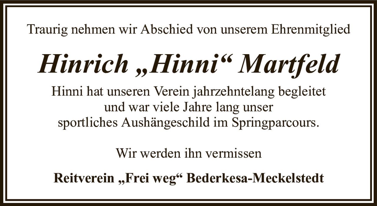 Traurig nehmen wir Abschied von unserem EhrenmitgliedHinrich „Hinni“ MartfeldReitverein „Frei weg“ Bederkesa-MeckelstedtHinni hat unseren Verein jahrzehntelang begleitetund war viele Jahre lang unsersportliches Aushängeschild im Springparcours.Wir werden ihn vermissen