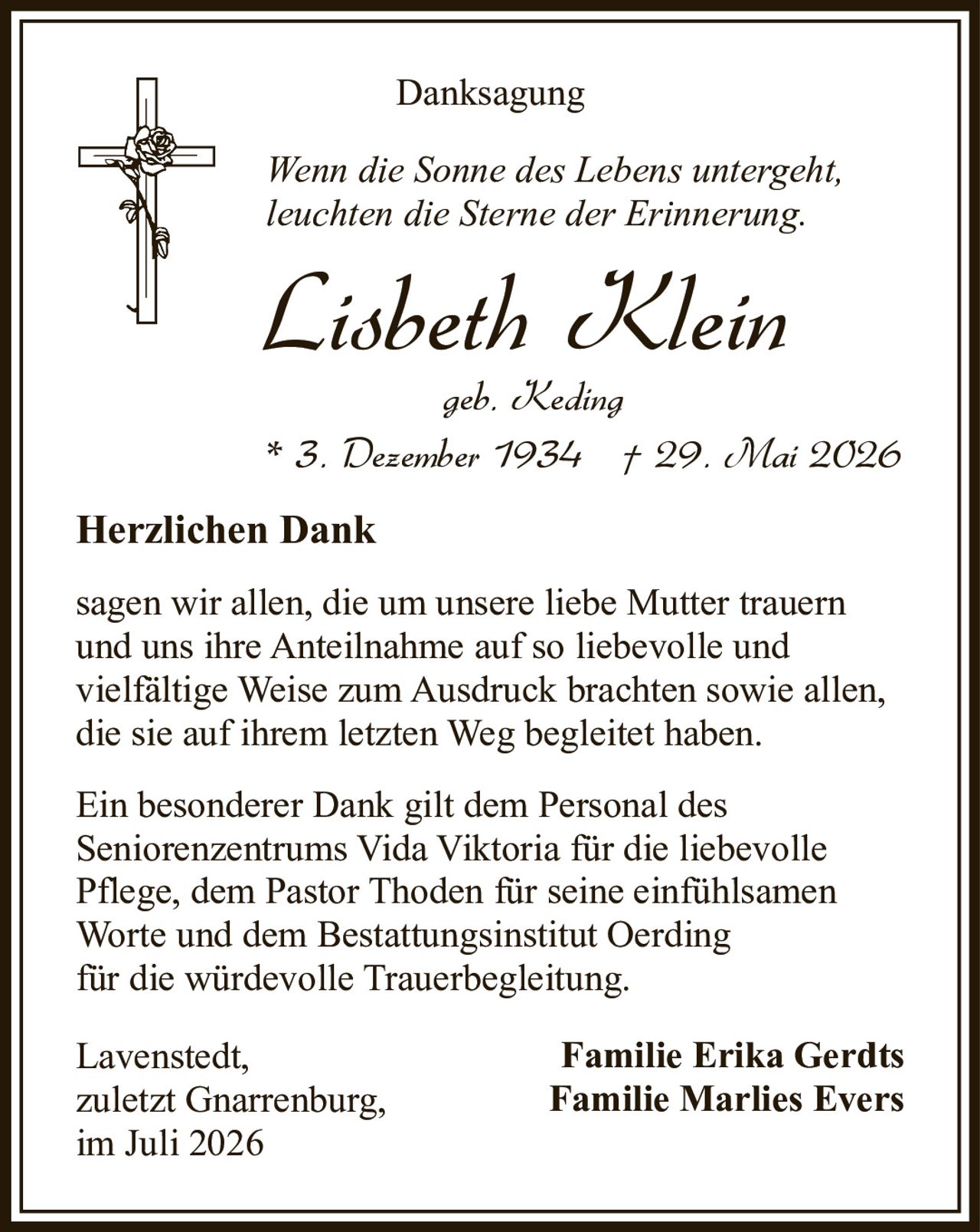 <p><strong>Danksagung</strong></p>

<p><i>Wenn die Sonne des Lebens untergeht,<br>leuchten die Sterne der Erinnerung.</i></p>

<p><strong>Lisbeth Klein</strong><br>geb. Keding<br>* 3. Dezember 1934 † 29. Mai 2026</p>

<p><strong>Herzlichen Dank</strong></p>

<p>sagen wir allen, die um unsere liebe Mutter trauern und uns ihre Anteilnahme auf so liebevolle und vielfältige Weise zum Ausdruck brachten sowie allen, die sie auf ihrem letzten Weg begleitet haben.</p>

<p>Ein besonderer Dank gilt dem Personal des Seniorenzentrums Vida Viktoria für die liebevolle Pflege, dem Pastor Thoden für seine einfühlsamen Worte und dem Bestattungsinstitut Oerding für die würdevolle Trauerbegleitung.</p>

<p>Lavenstedt,<br>zuletzt Gnarrenburg,<br>im Juli 2026</p>

<p><strong>Familie Erika Gerdts<br>Familie Marlies Evers</strong></p>