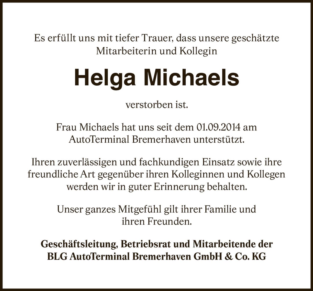 <p>Es erfüllt uns mit tiefer Trauer, dass unsere geschätzte Mitarbeiterin und Kollegin</p>

<p><strong>Helga Michaels</strong></p>

<p>verstorben ist.</p>

<p>Frau Michaels hat uns seit dem 01.09.2014 am AutoTerminal Bremerhaven unterstützt.</p>

<p>Ihren zuverlässigen und fachkundigen Einsatz sowie ihre freundliche Art gegenüber ihren Kolleginnen und Kollegen werden wir in guter Erinnerung behalten.</p>

<p>Unser ganzes Mitgefühl gilt ihrer Familie und ihren Freunden.</p>

<p>Geschäftsleitung, Betriebsrat und Mitarbeitende der<br>BLG AutoTerminal Bremerhaven GmbH &amp; Co. KG</p>