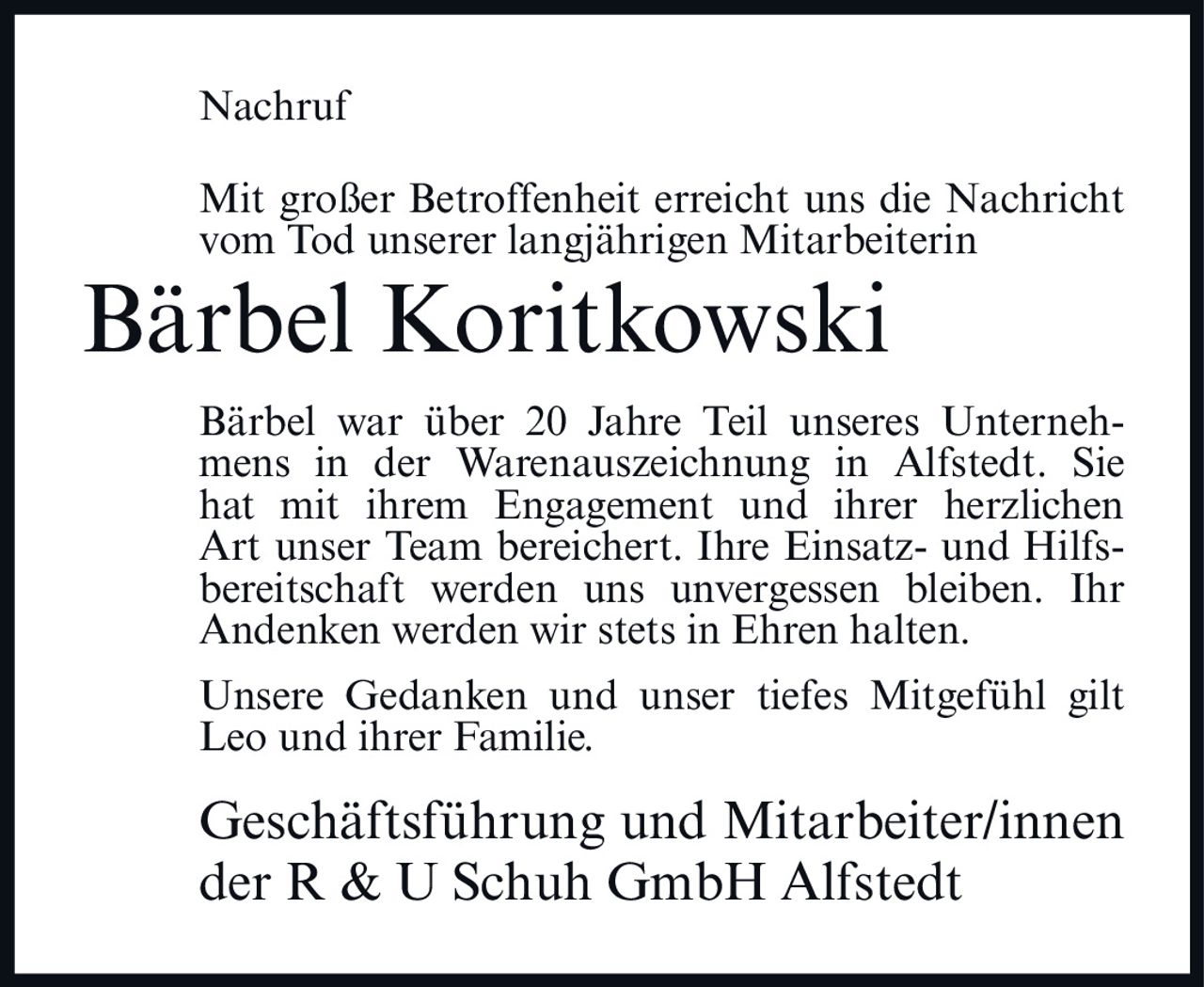 <p>Mit großer Betroffenheit erreicht uns die Nachricht vom Tod unserer langjährigen Mitarbeiterin</p>

<p><strong>Bärbel Koritkowski</strong></p>

<p>Bärbel war über 20 Jahre Teil unseres Unternehmens in der Warenauszeichnung in Alfstedt. Sie hat mit ihrem Engagement und ihrer herzlichen Art unser Team bereichert. Ihre Einsatz- und Hilfsbereitschaft werden uns unvergessen bleiben. Ihr Andenken werden wir stets in Ehren halten.</p>

<p>Unsere Gedanken und unser tiefes Mitgefühl gilt Leo und ihrer Familie.</p>

<p>Geschäftsführung und Mitarbeiter/innen der R & U Schuh GmbH Alfstedt</p>