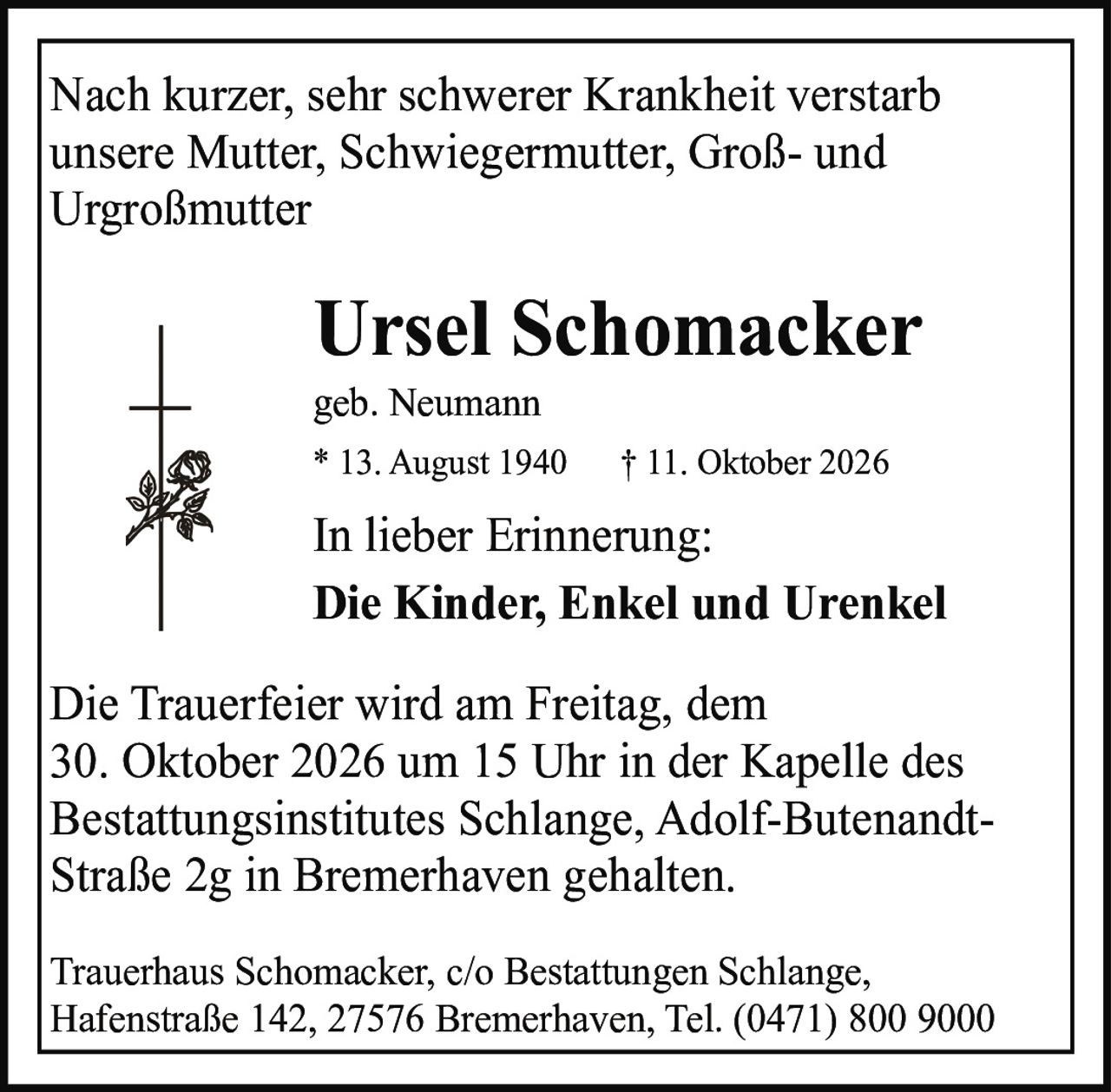<p>Nach kurzer, sehr schwerer Krankheit verstarb unsere Mutter, Schwiegermutter, Groß- und Urgroßmutter</p>

<p><strong>Ursel Schomacker</strong><br>geb. Neumann<br>* 13. August 1940  † 11. Oktober 2026</p>

<p>In lieber Erinnerung:<br><strong>Die Kinder, Enkel und Urenkel</strong></p>

<p>Die Trauerfeier wird am Freitag, dem 30. Oktober 2026 um 15 Uhr in der Kapelle des Bestattungsinstitutes Schlange, Adolf-Butenandt-Straße 2g in Bremerhaven gehalten.</p>

<p>Trauerhaus Schomacker, c/o Bestattungen Schlange, Hafenstraße 142, 27576 Bremerhaven, Tel. (0471) 800 9000</p>