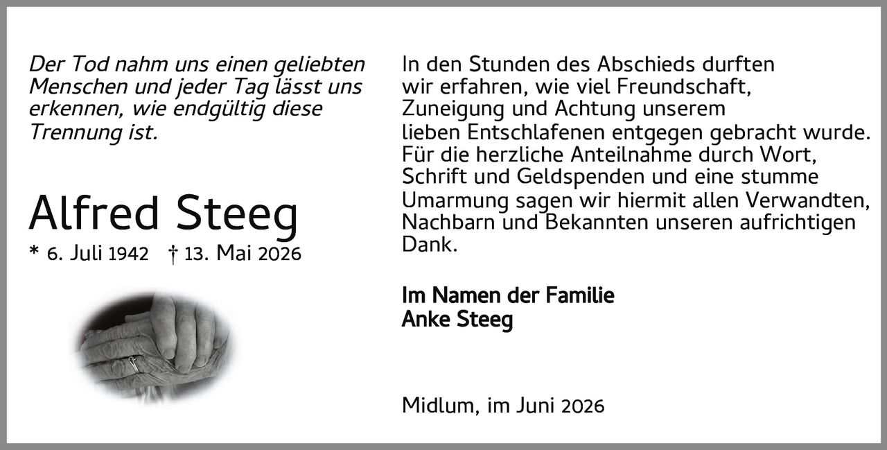 <p><strong>Alfred Steeg</strong></p>
<p>* 6. Juli 1942  † 13. Mai 2026</p>
<p><i>Der Tod nahm uns einen geliebten Menschen und jeder Tag lässt uns erkennen, wie endgültig diese Trennung ist.</i></p>
<p>In den Stunden des Abschieds durften wir erfahren, wie viel Freundschaft, Zuneigung und Achtung unserem lieben Entschlafenen entgegen gebracht wurde. Für die herzliche Anteilnahme durch Wort, Schrift und Geldspenden und eine stumme Umarmung sagen wir hiermit allen Verwandten, Nachbarn und Bekannten unseren aufrichtigen Dank.</p>
<p>Im Namen der Familie<br>Anke Steeg</p>
<p>Midlum, im Juni 2026</p>