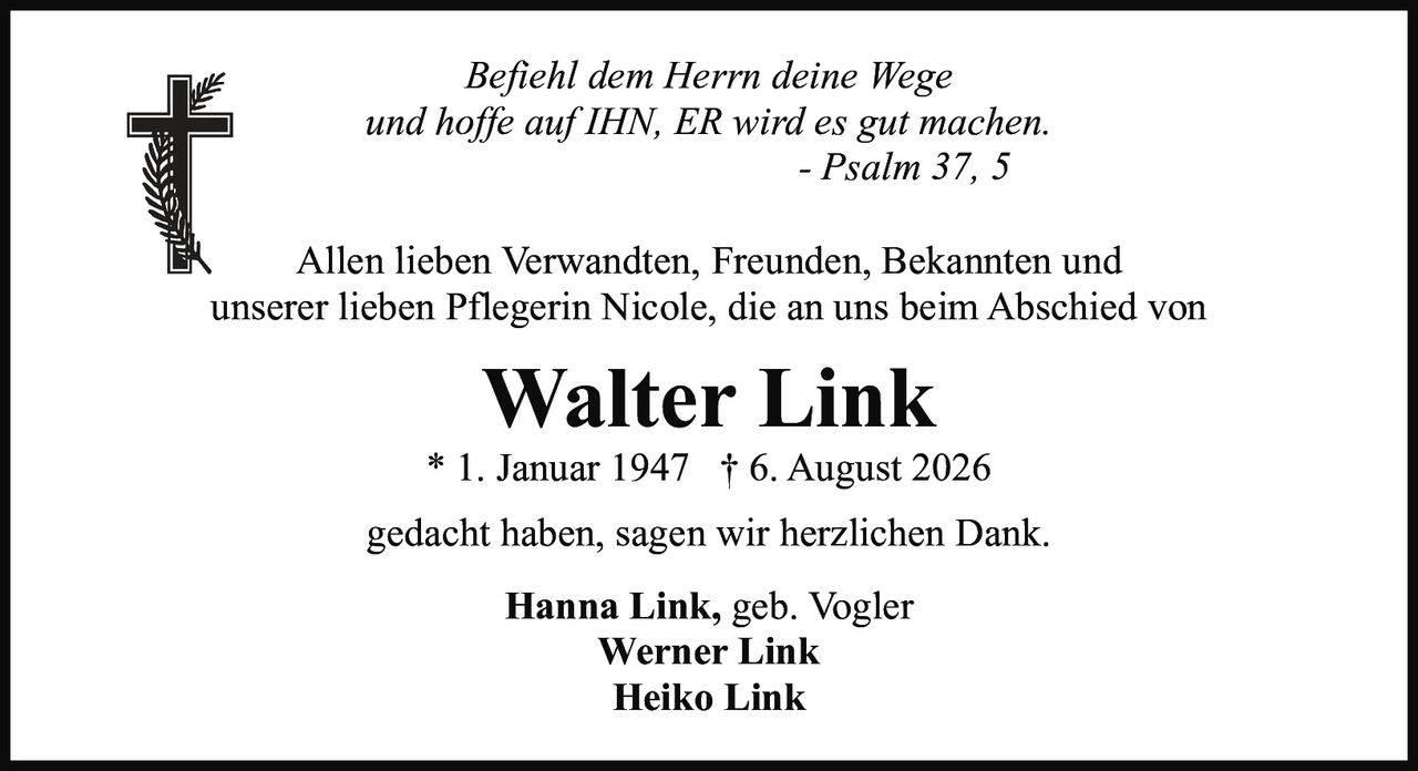 <p><i>Befiehl dem Herrn deine Wege<br />und hoffe auf IHN, ER wird es gut machen.<br />- Psalm 37, 5</i></p><p>Allen lieben Verwandten, Freunden, Bekannten und unserer lieben Pflegerin Nicole, die an uns beim Abschied von</p><p><strong>Walter Link</strong><br />* 1. Januar 1947  † 6. August 2026</p><p>gedacht haben, sagen wir herzlichen Dank.</p><p><strong>Hanna Link</strong>, geb. Vogler<br /><strong>Werner Link</strong><br /><strong>Heiko Link</strong></p>