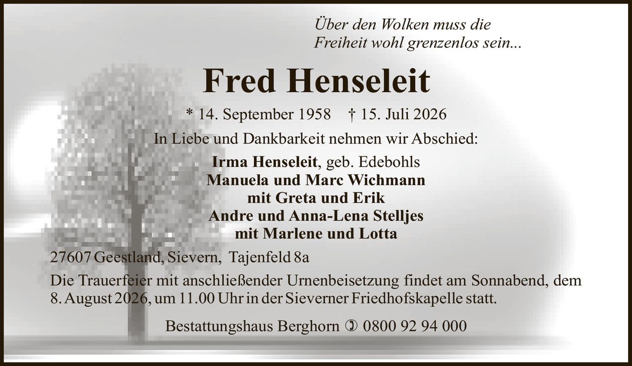 <p><i>Über den Wolken muss die Freiheit wohl grenzenlos sein...</i></p>
<p>* 14. September 1958 † 15. Juli 2026</p>
<p>In Liebe und Dankbarkeit nehmen wir Abschied:</p>
<p><strong>Irma Henseleit</strong>, geb. Edebohls<br />
<strong>Manuela und Marc Wichmann</strong><br />
mit Greta und Erik<br />
<strong>Andre und Anna-Lena Stelljes</strong><br />
mit Marlene und Lotta</p>
<p>27607 Geestland, Sievern, Tajenfeld 8a</p>
<p>Die Trauerfeier mit anschließender Urnenbeisetzung findet am Sonnabend, dem 8. August 2026, um 11.00 Uhr in der Sieverner Friedhofskapelle statt.</p>
<p>Bestattungshaus Berghorn ☎ 0800 92 94 000</p>