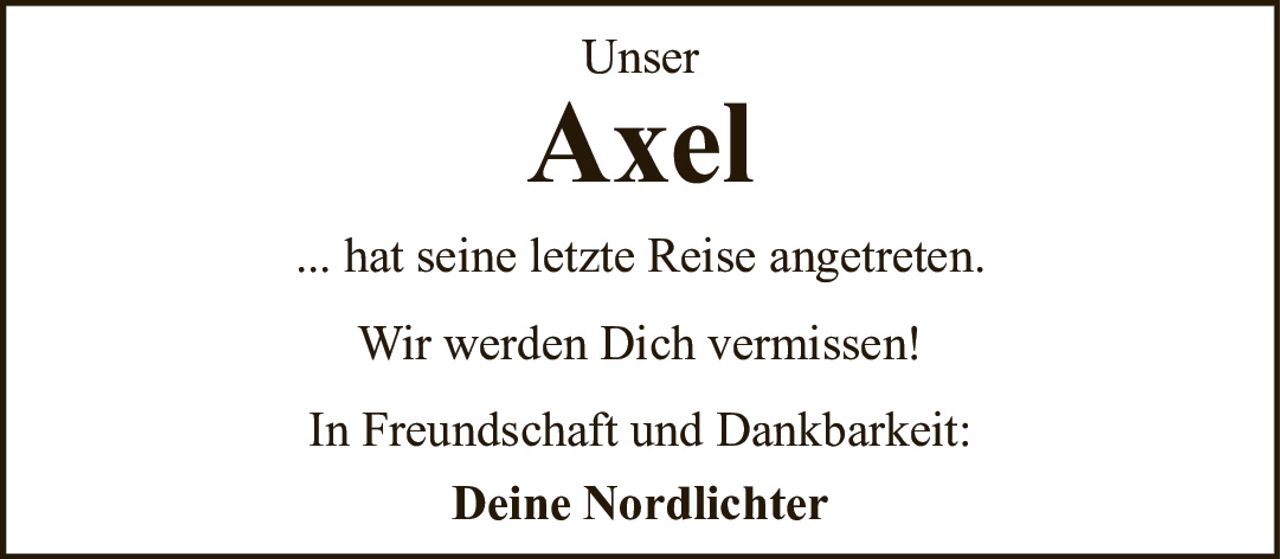 <p>Unser</p>
<p><strong>Axel</strong></p>
<p>... hat seine letzte Reise angetreten.</p>
<p>Wir werden Dich vermissen!</p>
<p>In Freundschaft und Dankbarkeit:</p>
<p><strong>Deine Nordlichter</strong></p>