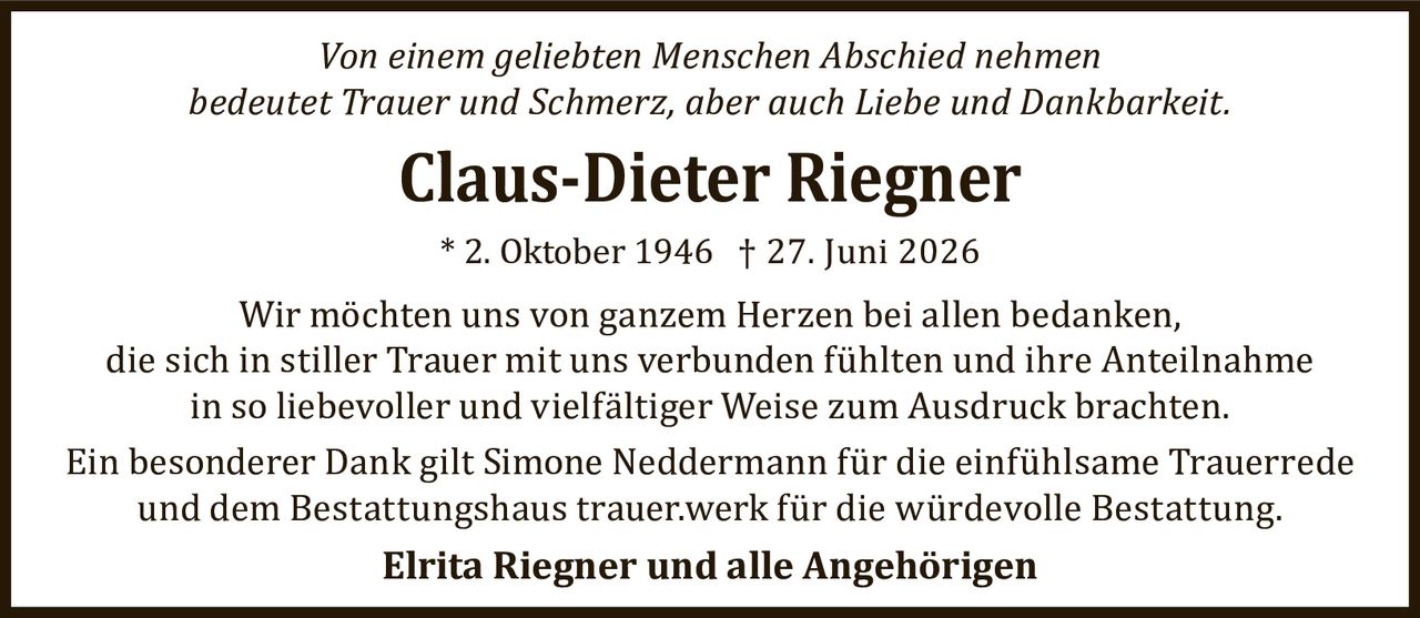 <p><i>Von einem geliebten Menschen Abschied nehmen bedeutet Trauer und Schmerz, aber auch Liebe und Dankbarkeit.</i></p><p><strong>Claus-Dieter Riegner</strong><br>* 2. Oktober 1946 † 27. Juni 2026</p><p>Wir möchten uns von ganzem Herzen bei allen bedanken, die sich in stiller Trauer mit uns verbunden fühlten und ihre Anteilnahme in so liebevoller und vielfältiger Weise zum Ausdruck brachten.</p><p>Ein besonderer Dank gilt Simone Neddermann für die einfühlsame Trauerrede und dem Bestattungshaus trauer.werk für die würdevolle Bestattung.</p><p><strong>Elrita Riegner und alle Angehörigen</strong></p>