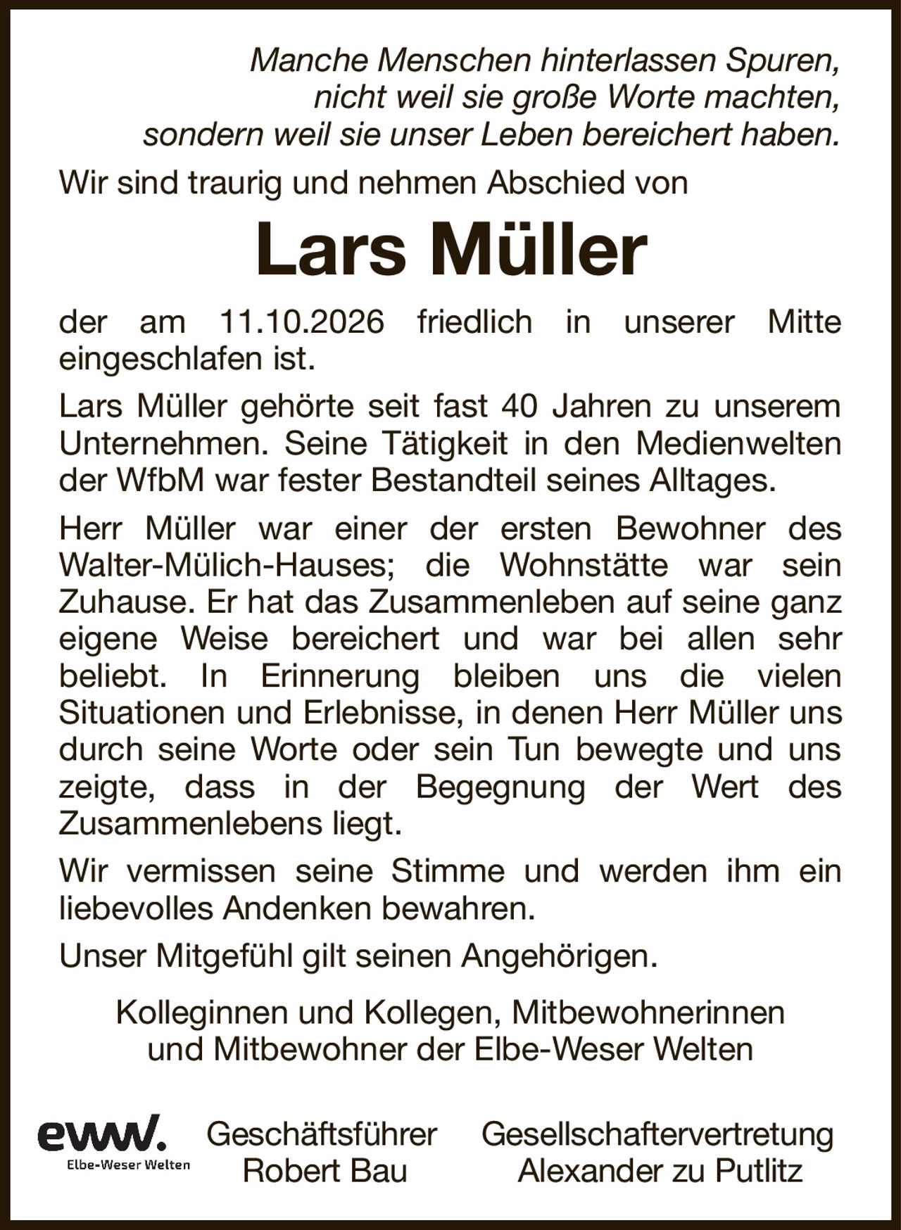 Lars MüllerManche Menschen hinterlassen Spuren,nicht weil sie große Worte machten,sondern weil sie unser Leben bereichert haben.Kolleginnen und Kollegen, Mitbewohnerinnenund Mitbewohner der Elbe-Weser WeltenGeschäftsführerGesellschaftervertretungRobert BauAlexander zu Putlitzder am 11.10.2026 friedlich in unserer Mitteeingeschlafen ist.Lars Müller gehörte seit fast 40 Jahren zu unserem Unternehmen. Seine Tätigkeit in den Medienwelten der WfbM war fester Bestandteil seines Alltages.Herr Müller war einer der ersten Bewohner desWalter-Mülich-Hauses; die Wohnstätte war seinZuhause. Er hat das Zusammenleben auf seine ganz eigene Weise bereichert und war bei allen sehrbeliebt. In Erinnerung bleiben uns die vielenSituationen und Erlebnisse, in denen Herr Müller uns durch seine Worte oder sein Tun bewegte und uns zeigte, dass in der Begegnung der Wert desZusammenlebens liegt.Wir vermissen seine Stimme und werden ihm einliebevolles Andenken bewahren.Unser Mitgefühl gilt seinen Angehörigen.Wir sind traurig und nehmen Abschied von