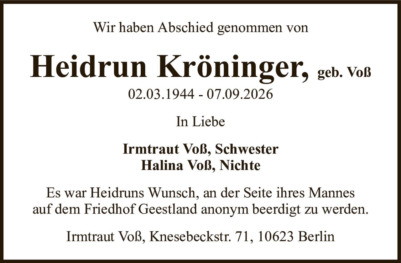 Heidrun Kröninger,geb. Voß02.03.1944 - 07.09.2026Irmtraut Voß, SchwesterHalina Voß, NichteIrmtraut Voß, Knesebeckstr. 71, 10623 BerlinEs war Heidruns Wunsch, an der Seite ihres Mannesauf dem Friedhof Geestland anonym beerdigt zu werden.Wir haben Abschied genommen vonIn Liebe