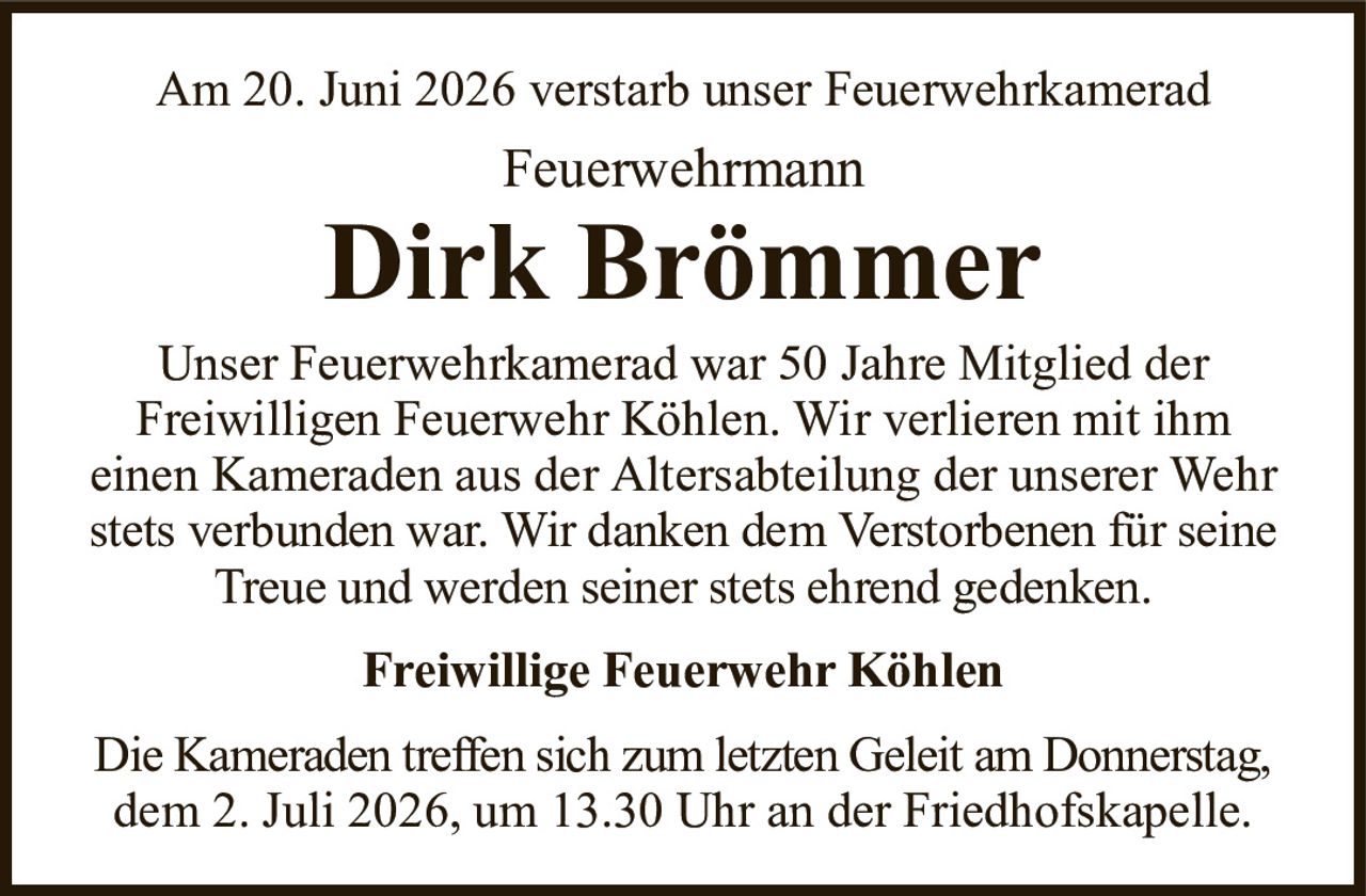 Am 20. Juni 2026 verstarb unser FeuerwehrkameradFeuerwehrmannDirk BrömmerFreiwillige Feuerwehr KöhlenUnser Feuerwehrkamerad war 50 Jahre Mitglied derFreiwilligen Feuerwehr Köhlen. Wir verlieren mit ihmeinen Kameraden aus der Altersabteilung der unserer Wehrstets verbunden war. Wir danken dem Verstorbenen für seineTreue und werden seiner stets ehrend gedenken.Die Kameraden treffen sich zum letzten Geleit am Donnerstag,dem 2. Juli 2026, um 13.30 Uhr an der Friedhofskapelle.