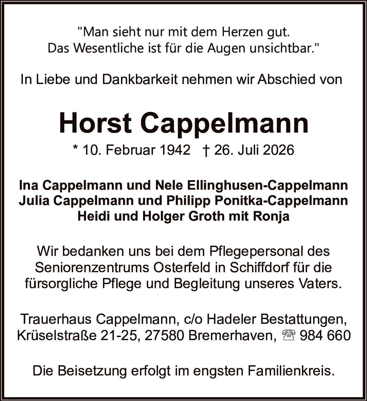 <p>"Man sieht nur mit dem Herzen gut. Das Wesentliche ist für die Augen unsichtbar."</p><p>In Liebe und Dankbarkeit nehmen wir Abschied von</p><p><strong>Horst Cappelmann</strong></p><p>* 10. Februar 1942 † 26. Juli 2026</p><p><strong>Ina Cappelmann und Nele Ellinghausen-Cappelmann<br>Julia Cappelmann und Philipp Ponitka-Cappelmann<br>Heidi und Holger Groth mit Ronja</strong></p><p>Wir bedanken uns bei dem Pflegepersonal des Seniorenzentrums Osterfeld in Schiffdorf für die fürsorgliche Pflege und Begleitung unseres Vaters.</p><p>Trauerhaus Cappelmann, c/o Hadeler Bestattungen, Krüselstraße 21-25, 27580 Bremerhaven, ☎ 984 660</p><p>Die Beisetzung erfolgt im engsten Familienkreis.</p>