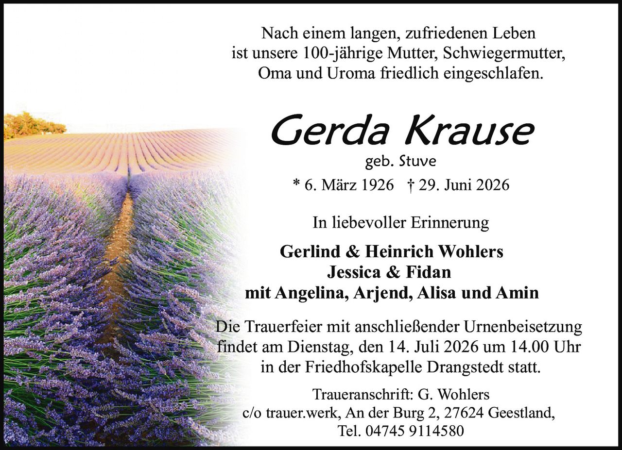 <p>Nach einem langen, zufriedenen Leben<br>ist unsere 100-jährige Mutter, Schwiegermutter,<br>Oma und Uroma friedlich eingeschlafen.</p><p><strong>Gerda Krause</strong><br>geb. Stuve<br>* 6. März 1926 † 29. Juni 2026</p><p>In liebevoller Erinnerung</p><p><strong>Gerlind & Heinrich Wohlers</strong><br><strong>Jessica & Fidan</strong><br>mit Angelina, Arjend, Alisa und Amin</p><p>Die Trauerfeier mit anschließender Urnenbeisetzung<br>findet am Dienstag, den 14. Juli 2026 um 14.00 Uhr<br>in der Friedhofskapelle Drangstedt statt.</p><p>Traueranschrift: G. Wohlers<br>c/o trauer.werk, An der Burg 2, 27624 Geestland,<br>Tel. 04745 9114580</p>