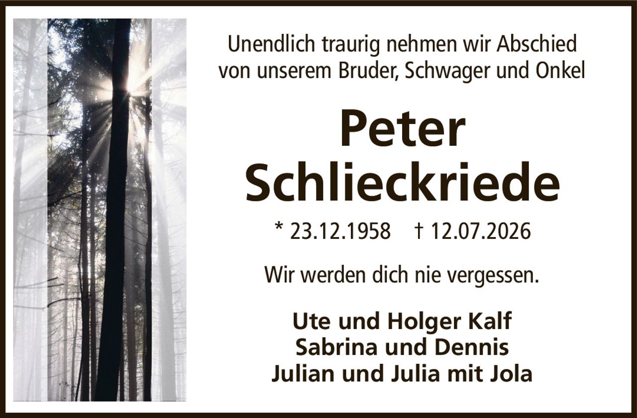 Unendlich traurig nehmen wir Abschiedvon unserem Bruder, Schwager und OnkelPeterSchlieckriede*23.12.1958†12.07.2026Ute und Holger KalfSabrina und DennisJulian und Julia mit JolaWir werden dich nie vergessen.