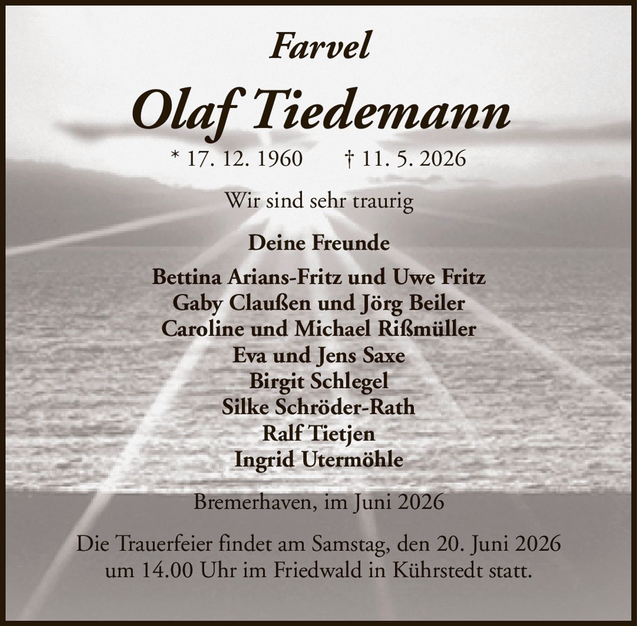 FarvelOlaf Tiedemann* 17. 12. 1960† 11. 5. 2026Deine FreundeBettina Arians-Fritz und Uwe FritzGaby Claußen und Jörg BeilerCaroline und Michael RißmüllerEva und Jens SaxeBirgit SchlegelSilke Schröder-RathRalf TietjenIngrid UtermöhleDie Trauerfeier findet am Samstag, den 20. Juni 2026um 14.00 Uhr im Friedwald in Kührstedt statt.Bremerhaven, im Juni 2026Wir sind sehr traurig