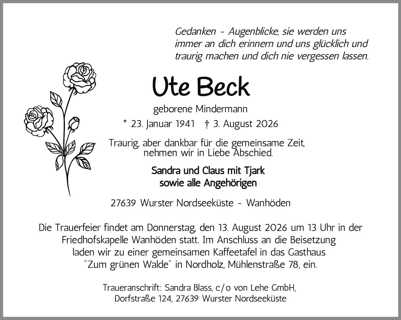 <p><i>Gedanken - Augenblicke, sie werden uns immer an dich erinnern und uns glücklich und traurig machen und dich nie vergessen lassen.</i></p>
<p>* 23. Januar 1941  † 3. August 2026</p>
<p><strong>Ute Beck</strong><br/>geborene Mindermann</p>
<p>Traurig, aber dankbar für die gemeinsame Zeit, nehmen wir in Liebe Abschied.</p>
<p><strong>Sandra und Claus mit Tjark<br/>sowie alle Angehörigen</strong></p>
<p>27639 Wurster Nordseeküste - Wanhöden</p>
<p>Die Trauerfeier findet am Donnerstag, den 13. August 2026 um 13 Uhr in der Friedhofskapelle Wanhöden statt. Im Anschluss an die Beisetzung laden wir zu einer gemeinsamen Kaffeetafel in das Gasthaus "Zum grünen Walde" in Nordholz, Mühlenstraße 78, ein.</p>
<p>Traueranschrift: Sandra Blass, c/o von Lehe GmbH, Dorfstraße 124, 27639 Wurster Nordseeküste</p>